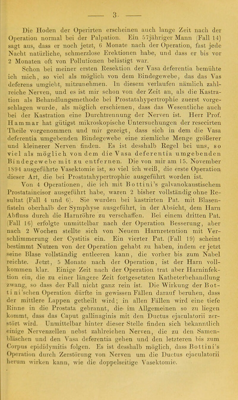 Die Hoden der Operirten erscheinen auch lange Zeit nach der Operation normal bei der Palpation. Ein ßTjähriger Mann (Fall 14) sagt aus, dass er noch jetzt, 6 Monate nach der Operation, fast jede Nacht natürliche, schmerzlose Erektionen habe, und dass er bis vor 2 Monaten oft von Pollutionen belästigt war. Schon bei meiner ersten Resektion der Vasa deferentia bemühte ich mich, so viel als möglich von dem Bindegewebe, das das Vas deferens umgiebt, mitzunehmen. In diesem verlaufen nämlich zahl- reiche Nerven, und es ist mir schon von der Zeit an, als die Kastra- tion als Behandlungsmethode bei Prostatahypertrophie zuerst vorge- schlagen wurde, als möglich erschienen, dass das Wesentliche auch bei der Kastration eine Durchtrenirung der Nerven ist. Herr Prof. Harn mar hat gütigst mikroskopische Untersuchungen der resecirten Theile vorgenommen und mir gezeigt, dass sich in dem die Vasa deferentia umgebenden Bindegewebe eine ziemliche Menge größerer und kleinerer Nerven finden. Es ist desshalb Regel bei uns, so viel als möglich von dem die Vasa deferentia umgebenden Bi nde ffew ehe m it zu entfernen. Dieven mir am 15. November 1S94 ausgeführte Vasektomie ist, so viel ich weiß, die erste Operation dieser Art, die bei Prostatahypertrophie ausgeführt worden ist. Von 4 Operationen, die ich mit Bottini's galvanokaustischem Prostataincisor ausgeführt habe, waren 2 bisher vollständig ohne Re- sultat (Fall 4 und 6). Sie wurden bei kastrirten Pat. mit Blasen- fisteln oberhalb der Symphyse ausgeführt, in der Absicht, dem Harn Abfluss durch die Harnröhre zu verschaff'en. Bei einem dritten Pat. (Fall 16) erfolgte unmittelbar nach der Operation Besserung, aber nach 2 Wochen stellte sich von Neuem Harnretention mit Ver- schlimmerung der Cystitis ein. Ein vierter Pat. (Fall 19) scheint bestimmt Nutzen von der Operation gehabt zu haben, indem er jetzt seine Blase vollständig entleeren kann, die vorher bis zum Nabel reichte. Jetzt, 5 Monate nach der Operation, ist der Harn voll- kommen klar. Einige Zeit nach der Operation trat aber Plarninfek- tion ein, die zu einer längere Zeit fortgesetzten Katheterbehandlung zwang, so dass der Fall nicht ganz rein ist. Die Wirkung der Bot- t i ni'sehen Operation dürfte in gewissen Fällen darauf beruhen, dass der mittlere Lappen getheilt wird; in allen Fällen wird eine tiefe Rinne in die Prostata gebrannt, die' im Allgemeinen so zu liegen kommt, dass das Caput gallinaginis mit den Ductus ejaculatorii zer- stört wird. Unmittelbar hinter dieser Stelle finden sich bekanntlich einige Nervenzellen nebst zahlreichen Nerven, die zu den Samen- bläschen und den Vasa deferentia gehen und den letzteren bis zum Corpus epididymitis folgen. Es ist desshalb möglich, dass Bottini's Operation durch Zerstörung von Nerven um die Ductus ejaculatorii herum wirken kann, wie die doppelseilige Vasektomie.