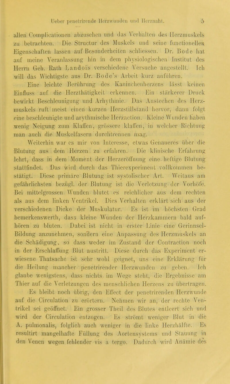 allen Couapdioationon abzusehen aiöd das Verhallen des Herzmuskels Sni betrachten. Die Structur des Muskels und seine functionellen Eigenschaften lassen auf Besonderheiten sehliessen. Dr. Bode hat auf meine Veranlassung hin in dem physiologischen Institut des Herrn lieh. Rath l.andois verschiedene Vorsuche angestellt, ich will das Wichtigste aus Dr. Bode's Arbeit, kurz anführen. Eine leichte Berührung des Kaninchenheraens lassl keinen Binfluss auf die Herathätigkeit erkennen. Ein stärkerer Druck bewirkt Beschleunigung und Arhythmie. Das Anstechen des Herz- muskels ruft meist einen kurzen Herzstillstand hervor, dann folgt eine beschleunigte und ary-thmisehe Hefzaction. Kleine Wunden haben wenig Neigung zum Klaffen, grössere klaffen, in welcher Richtung man auch die Muskelfasern durch trennen mag. Weiterhin war es mir von Interesse, etwas Genaueres über die Blutung aus dem Herzen zu erfahren. Die klinische Erfahrung lehrt, dass in dem Moment der Horzcröffnung eine heftige Blutung stattfindet. Das wird durch das Thierexperiraent vollkommen be- stätigt. Diese primäre Blutung ist systolischer Art. Weilaus am gefährlichsten beziigl. der Blutung ist die Verletzung der Vorhöfo. Bei mittelgrossen Wunden blutet es reichlicher aus dem rechten als aus dem linken Ventrikel. Dies Verhalten erklärt sich aus der verschiedenen Dicke der Muskulatur. Es ist im höchsten Grad bemerkenswert]!, dass kleine Wunden der Herzkammern bald auf- hören zu bluten. Dabei ist nicht in erster Linie eine Gerinnsel- Bildung anzunehmen, sondern eine Anpassung des Herzmuskels an die Schädigung, so dass weder im Zustand der Contraetion noch in der Erschlaffung Blut austritt. Diese durch das Experiment er- wiesene Thatsache ist sehr wohl geignet, uns eine Erklärung für die Heilung mancher penetrirender Herzwundcn zu geben. Ich glaube wenigstens, dass nichts, im Wege steht, die Ergebnisse am Thier auf die Verletzungen des menschlichen Herzens zu übertragen. Es bleibt noch übrig, den Effect der penetrirenden Herzwuntie auf die Circulation zu erörtern. Nehmen wir an, der rechte Ven- trikel sei geöffnet. Ein grosser Theil des Blutes entleert sich und wird der Circulation entzogen. Es strömt weniger Blut in die A. pulmonalis, folglich auch weniger in die linke Herzhälffe. Es rcsultirt mangelhafte Füllung des Aortensystems und Stauung in den Venen wegen fehlender vis a tergo. Dadurch wird Anämie des