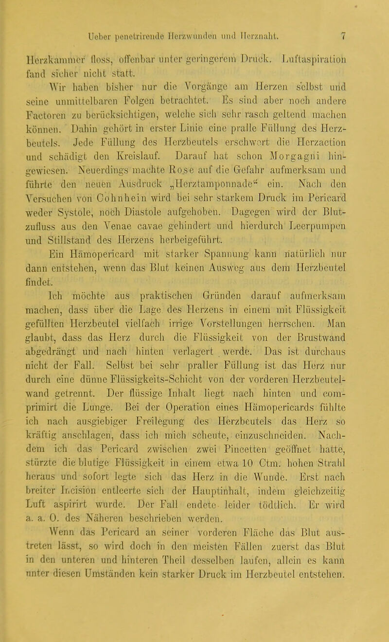 Herzkammer lloss, offenbar unter geringerem Druek. Luftaspiration fand siehcr nicht statt. Wir haben bisher nur die Vorgänge am Herzen selbst und seine unmittelbaren Folgen betrachtet. Es sind aber noch andere Pactoren zu berücksichtigen', welche sich sehr rasch geltend machen können. Dahin gehört in erster Linie eine pralle Füllung des Herz- beutels. Jede Füllung des Herzbeutels erschwort die Hcrzaction und schädigt den Kreislauf. Darauf hat schon Morgagni hin- gewiesen. Neuerdings machte Rose auf die Gefahr aufmerksam und führte den neuen Ausdruck „tiei/,(amponnadea ein. Nach den Versuchen von Cohnhein wird bei sehr starkem Druck im Pericard weder Systole, noch Diastole aufgehoben. Dagegen wird der Blut- zufluss aus den Yenae cavae gehindert und hierdurch Leerpumpen und Stillstand des Herzens herbeigeführt. Ein Hämopericard mit starker Spannung kann natürlich nur dann entstehen, wrenn das Blut keinen Ausweg aus dem Herzbeutel linder. Ich möchte aus praktischen Gründen darauf aufmerksam machen, dass über die Lage des Herzens in einem mit Flüssigkeit gefüllten Herzbeutel vielfach irrige Vorstellungen herrschen. Man glaubt, dass das Herz durch die Flüssigkeit von der Brustwand abgedrängt und nach hinten verlagert werde. Das ist durchaus nicht der Fall. Selbst bei sehr praller Füllung ist das Herz nur durch eine dünne Flüssigkeits-Schicht von der vorderen Herzbeutel- wand getrennt. Der flüssige Inhalt liegt nach hinten und com- primirt die Lunge. Bei der Operation eines Hämopcricards fühlte ich nach ausgiebiger Freilegung des Herzbeutels das Herz so kräftig anschlagen, dass ich mich scheute, einzuschneiden. Nach- dem ich das Pericard zwischen zwei Pincetten geöffnet hatte, stürzte die blutige Flüssigkeit in einem etwa 10 Ctm. hohen Strahl heraus und sofort legte sich das Herz in die Wunde. Erst nach breiter Ir.cision entleerte sich der Hauptinhalt, indem gleichzeitig Luft aspirirt wurde. Der Fall endete leider tödtlich. Er wird a. a. 0. des Näheren beschrieben werden. Wenn das Pericard an seiner vorderen Fläche das Blut aus- treten lässt, so wird doch in den meisten Fällen zuerst das Blut in den unteren und hinteren Thcil desselben laufen, allein es kann anter diesen Umständen kein starker Druck im Llerzbcutel entstehen.