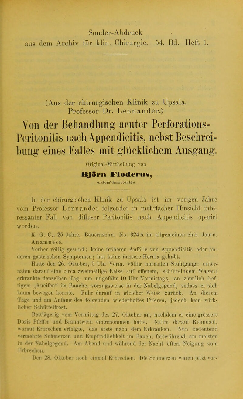 aus dem Archiv für klin. Chirurgie. 54. Bd. Heft 1. (Aus der chirurgischen Klinik zu Upsala. Professor Dr. Lennander.) Von der Behandlung acuter Perforations- Peritonitis nach Appendicitis, nebst Beschrei- hnng eines Falles mit glücklichem Ausgang. Original-Mittheilung von Björn JFioderiis, ersteiu^Assisteiiten. In der chirurgischen Klinik zu Upsala ist im vorigen Jahre vom Professor Lennander folgender in mehrfacher Hinsicht inte- ressanter Fall von diffuser Peritonitis nach Appendicitis operirt worden. K. G. C, 25 Jahre, Bauernsohn, No. 324A im allgemeinen chir. Journ. Anamnese. Vorher völlig gesund; keine früheren Anfälle von Appendicitis oder an- deren gastrischen Symptomen; hat keine äussere Hernia gehabt. Hatte den 26. Oktober, 5 Uhr Vorm. völlig normalen Stuhlgang; unter- nahm darauf eine circa zweimeilige Reise auf offenem, schüttelndem Wagen; erkrankte denselben Tag, um ungefähr 10 Uhr Vormittags, an ziemlich hef- tigem „Kneifen im Bauche, vorzugsweise in der Nabelgegend, sodass er sich kaum bewegen konnte. Fuhr darauf in gleicher Weise zurück. An diesem Tage und am Anfang des folgenden wiederholtes Frieren, jedoch kein wirk- licher .Schüttelfrost. Bettlägerig vom Vormittag des 27. Oktober an, nachdem er eine grössere Dosis Pfeffer und Branntwein eingenommen hatte. Nahm darauf Ilicinusöl, worauf Erbrechen erfolgte, das erste nach dem Erkranken. Nun bedeutend vermehrte Schmerzen und Empfindlichkeit im Bauch, fortwährend am meisten in der Nabelgegend. Am Abend und während der Naclit öfters Neigung zum F>brechen. Den 28. Oktober nocli einmal Erbrcclien. Die Schmerzen waren jetzt vor-