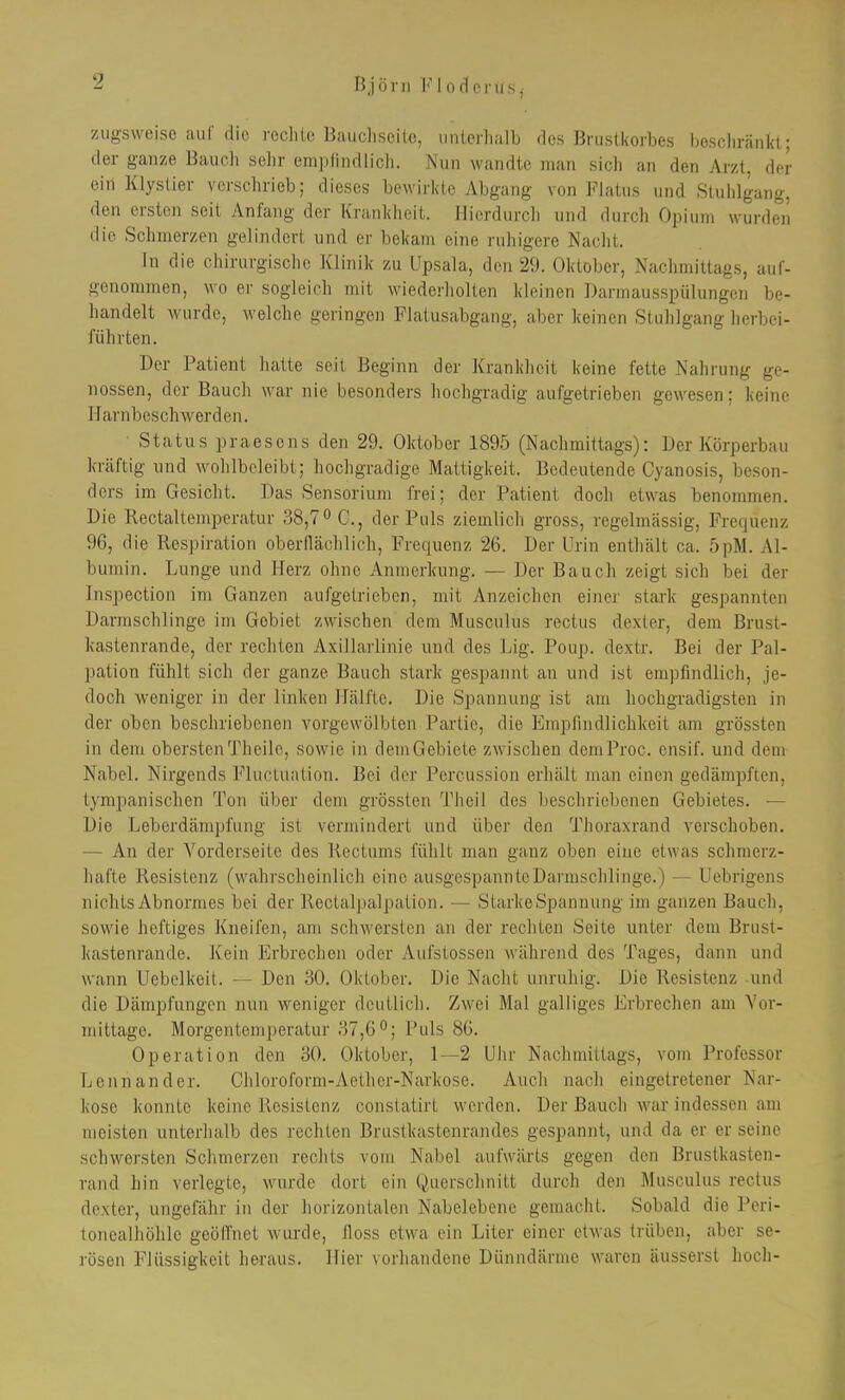 Björn Flodcras, zugsweise auf die rccliio Haiieliseilc, unterhalb des Brustkorbes bescliränkt; der ganze Bauch sehr emplindlicli. Nun wandte man sicli an den Arzt, der ein Klystier verschrieb; dieses bewirkte Abgang von Flatus und Stuhlgang, den ersten seit Anfang der Krankheit. Hierdurch und durch Opium wurden die Schmerzen gelindert und er bekam eine ruhigere Nacht. In die chirurgische Klinik zu Llpsala, den 29. Oktober, Nachmittags, auf- genommen, wo er sogleich mit wiederholten kleinen Darmausspülungen be- handelt wurde, welche geringen Flatusabgang, aber keinen Stuhlgang herbei- führten. Der Patient hatte seit Beginn der Krankheit keine fette Nahrung ge- nossen, der Bauch war nie besonders hochgradig aufgetrieben gewesen; keine Harnbeschwerden. Status praesens den 29. Oktober 1895 (Nachmittags): Der Körperbau kräftig und wohlbeleibt; hochgradige Mattigkeit. Bedeutende Oyanosis, beson- ders im Gesicht. Das Sensorium frei; der Patient doch etwas benommen. Die Rectaltemperatur 38,7 ^ C., der Puls ziemlich gross, regelmässig, Frequenz 96, die Respiration oberflächlich, Frequenz 26. Der Urin enthält ca. 5pM. Al- bumin. Lunge und Herz ohne Anmerkung. — Der Bauch zeigt sich bei der Inspection im Ganzen aufgetrieben, mit Anzeichen einer stark gespannten Darmschlinge im Gebiet zwischen dem Musculus rectus dexter, dem Brust- Icastenrande, der rechten Axillarlinie und des Lig. Poup. dextr. Bei der Pal- pation fühlt sich der ganze Bauch stark gespannt an und ist empfindlich, je- doch weniger in der linken Hälfte. Die Spannung ist am hochgradigsten in der oben beschriebenen vorgewölbten Partie, die Empfindlichkeit am grössten in dem oberstenTheile, sowie in demGebiete zwischen demProc. ensif. und dem Nabel. Nirgends FlucLuation. Bei der Percussion erhält man einen gedämpften, tympanischen Ton über dem grössten Theil des beschriebenen Gebietes. — Die Leberdämpfung ist vermindert und über den Thoraxrand verschoben. — An der Vorderseite des Kectums fühlt man ganz oben eine etwas schmerz- liafte Resistenz (wahrscheinlich eine ausgespannte Darmschlinge.) — Uebrigens nichts Abnormes bei der Rectalj)alpation. — StarkeSpannung im ganzen Bauch, sowie heftiges Kneifen, am schwersten an der rechten Seite unter dem Brust- kastenrande. Kein Erbrechen oder Aufstossen während des Tages, dann und wann Uebelkeit. — Den 30. Oktober. Die Nacht unruhig. Die Resistenz und die Dämpfungen nun weniger deutlich. Zwei Mal galliges Erbrechen am Vor- mittage. Morgentemperatur 37,6°; Puls 86. Operation den 30. Oktober, 1—2 Uhr Nachmittags, vom Professor Lennander. Cliloroform-Aethcr-Narkose. Auch nach eingetretener Nar- kose konnte keine llosislenz constatirt werden. Der Bauch war indessen am meisten unterhalb des rechten Brustkastenrandes gespannt, und da er er seine schwersten Schmerzen rechts vom Nabel aufwärts gegen den Brustkasten- rand hin verlegte, wurde dort ein Querschnitt durch den Musculus rectus dexter, ungefähr in der horizontalen Nabelebene gemacht. Sobald die Peri- tonealhöhle geöffnet wurde, floss etwa ein Liter einer etwas trüben, aber se- rösen Flüssigkeit heraus. Hier vorhandene Dünndärme waren äusserst hoch-