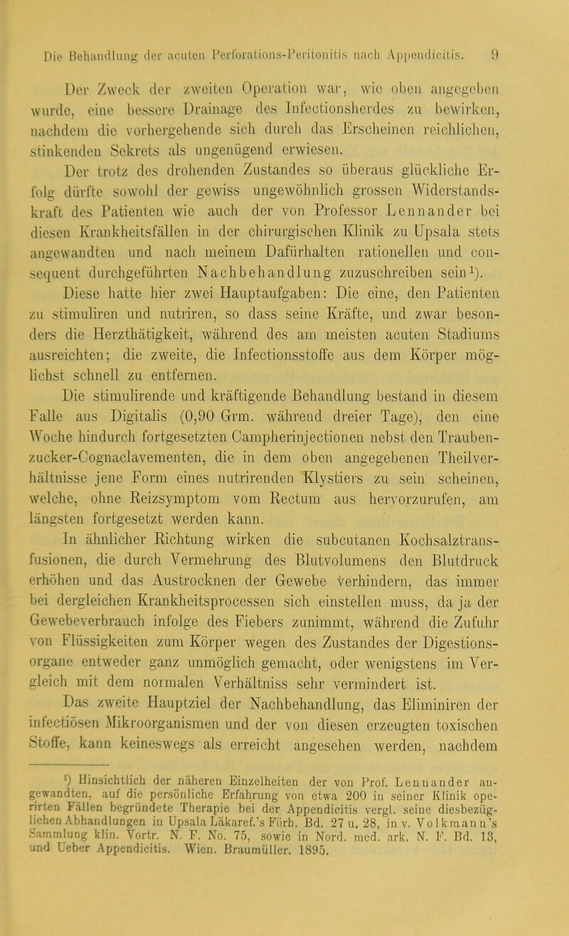 Der Zweck der /-^Ycitea Operation war, wie oben angegeben wurde, eine bessere Drainage des Infectionsiievdes zu bewirken., nachdem die vorhergebende sich durcli das Erscheinen reiclilichen, stinkenden Sekrets als ungenügend erwiesen. Der trotz des drohenden Zustandes so überaus giückliclie Er- folg dürfte sowohl der gewiss ungewöhnlich grossen Widerstands- ki-aft des Patienten wie auch der von Professor Lennander bei diesen Krankheitsfällen in der chirurgischen Klinik zu Upsala stets angewandten und nach meinem Dafürhalten rationellen und con- sequent durchgeführten Nachbehandlung zuzuschreiben scini). Diese hatte hier zwei Hauptaufgaben: Die eine, den Patienten zu Stimuliren und nutriren, so dass seine Kräfte, und zwar beson- ders die Herzthätigkeit, während des am meisten acuten Stadiums ausreichten; die zweite, die Infectionsstolfe aus dem Körper mög- lichst schnell zu entfernen. Die stimulirende und kräftigende Behandlung bestand in diesem Falle aus Digitalis (0,90 Grm. während dreier Tage), den eine Woche hindurch fortgesetzten Campherinjectionen nebst den Trauben- zucker-Cognaclavementen, die in dem oben angegebenen Theilver- hältnisse jene Form eines nutrirenden Klystiers zu sein scheinen, welche, ohne Reizsymptom vom Rectum aus hervorzurufen, am längsten fortgesetzt werden kann. In ähnlicher Richtung wirken die subcutanen Kochsalztrans- fusionen, die durch Vermehrung des Blutvolumens den Blutdruck erhöhen und das Austrocknen der Gewebe verhindern, das immer bei dergleichen Krankheitsprocessen sich einstellen muss, da ja der Gewebeverbrauch infolge des Fiebers zunimmt, während die Zufuhr von Flüssigkeiten zum Körper wegen des Zustandes der Digestions- organe entweder ganz unmöglich gemacht, oder wenigstens im Ver- gleich mit dem normalen Verhältniss sehr vermindert ist. Das zweite Hauptziel der Nachbehandlung, das Eliminiren der infectiösen Mikroorganismen und der von diesen erzeugten toxischen Stoffe, kann keineswegs als erreicht angesehen werden, nachdem 0 Hinsichtlich der näherLMi Einzelheiten der von Prof. Lenuander an- gewandten, auf die persönliche Erfahrung von etwa 200 in seiner Kliniii opo- rirten Fällen begründete Therapie bei der Appendicilis vergl. seine diesbezüg- lichen Abhandlungen in Upsala Läkaref.'s Fijrh. Bd. 27 u. 28, in v. Volkmann's .Sammlung klin. Vortr. N. F. No. 75, sowie in Nord. med. ark. N. F. Bd. 13, und üeber Appendicitis. Wien. Braumüller. 1895.