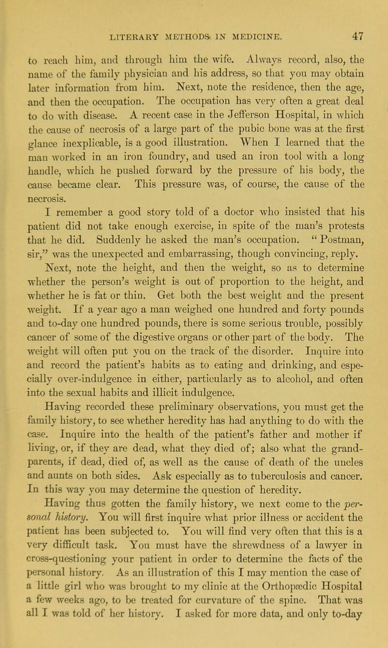 to reach him, and through him the wife. Always record, also, the name of the family physician and his address, so that you may obtain later information from him. Next, note the residence, then the age, and then the occupation. The occupation has very often a great deal to do with disease. A recent case in the Jefferson Hospital, in which the cause of necrosis of a large part of the pubic bone was at the first glance inexplicable, is a good illustration. When I learned that the man worked in an iron foundry, and used an iron tool with a long handle, which he pushed forward by the pressure of his body, the cause became clear. This pressure was, of course, the cause of the necrosis. I remember a good story told of a doctor who insisted that his patient did not take enough exercise, in spite of the man's protests that he did. Suddenly he asked the man's occupation.  Postman, sir, was the unexpected and embarrassing, though convincing, reply. Next, note the height, and then the weight, so as to determine whether the person's weight is out of proportion to the height, and whether he is fat or thin. Get both the best weight and the present weight. If a year ago a man weighed one hundred and forty pounds and to-day one hundred pounds, there is some serious trouble, possibly cancer of some of the digestive organs or other part of the body. The weight will often put you on the track of the disorder. Inquire into and record the patient's habits as to eating and. drinking, and espe- cially over-indulgence in either, particularly as to alcohol, and often into the sexual habits and illicit indulgence. Having recorded these preliminary observations, you must get the family history, to see whether heredity has had anything to do with the case. Inquire into the health of the patient's father and mother if living, or, if they are dead, what they died of; also what the grand- parents, if dead, died of, as well as the cause of death of the uncles and aunts on both sides. Ask especially as to tuberculosis and cancer. In this way you may determine the question of heredity. Having thus gotten the family history, we next come to the per- iornol history. You will first inquire what prior illness or accident the patient has been subjected to. You will find very often that this is a very difficult task. You must have the shrewdness of a lawyer in cross-questioning your patient in order to determine the facts of the personal history. As an illustration of this I may mention the case of a little girl who was brought to my clinic at the Orthopaedic Hospital a few weeks ago, to be treated for curvature of the spine. That was all I was told of her history. I asked for more data, and only to-day