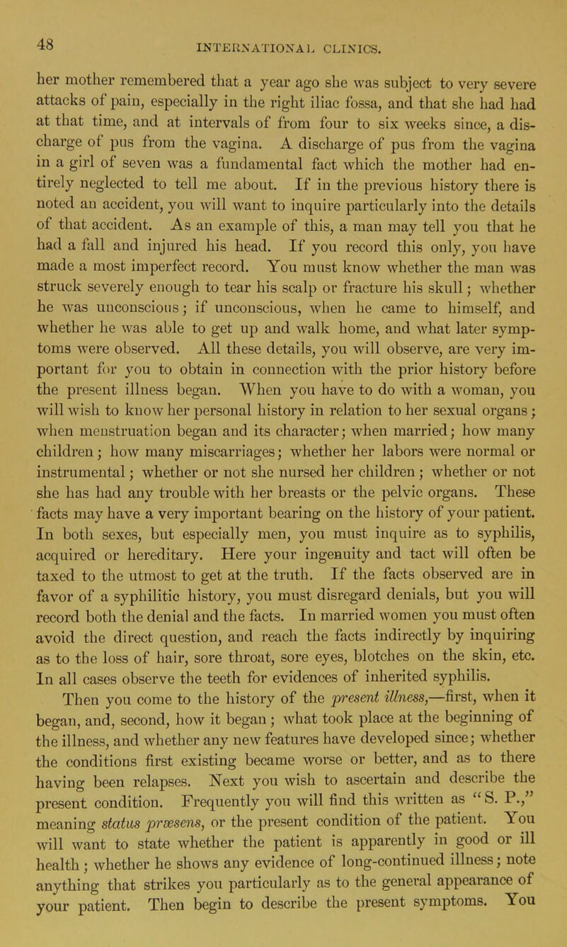 her mother remembered that a year ago she was subject to very severe attacks of pain, especially in the right iliac fossa, and that she had had at that time, and at intervals of from four to six weeks since, a dis- charge of pus from the vagina. A discharge of pus from the vagina in a girl of seven was a fundamental fact which the mother had en- tirely neglected to tell me about. If in the previous history there is noted an accident, you will want to inquire particularly into the details of that accident. As an example of this, a man may tell you that he had a fall and injured his head. If you record this only, you have made a most imperfect record. You must know whether the man was struck severely enough to tear his scalp or fracture his skull; whether he was unconscious; if unconscious, when he came to himself, and whether he was able to get up and walk home, and what later symp- toms were observed. All these details, you will observe, are very im- portant for you to obtain in connection with the prior history before the present illness began. When you have to do with a woman, you will wish to know her personal history in relation to her sexual organs; when menstruation began and its character; when married; how many children; how many miscarriages; whether her labors were normal or instrumental; whether or not she nursed her children; whether or not she has had any trouble with her breasts or the pelvic organs. These facts may have a very important bearing on the history of your patient. In both sexes, but especially men, you must inquire as to syphilis, acquired or hereditary. Here your ingenuity and tact will often be taxed to the utmost to get at the truth. If the facts observed are in favor of a syphilitic history, you must disregard denials, but you will record both the denial and the facts. In married women you must often avoid the direct question, and reach the facts indirectly by inquiring as to the loss of hair, sore throat, sore eyes, blotches on the skin, etc. In all cases observe the teeth for evidences of inherited syphilis. Then you come to the history of the present illness,—first, when it began, and, second, how it began ; what took place at the beginning of the illness, and whether any new features have developed since; whether the conditions first existing became worse or better, and as to there having been relapses. Next you wish to ascertain and describe the present condition. Frequently you will find this written as  S. P., meaning status prxsens, or the present condition of the patient. You will want to state whether the patient is apparently in good or ill health ; whether he shows any evidence of long-continued illness; note anything that strikes you particularly as to the general appearance of your patient. Then begin to describe the present symptoms. You