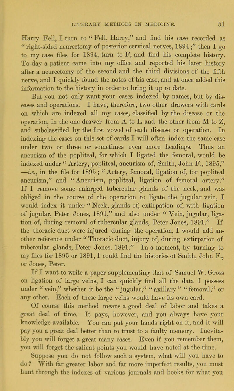 Harry Fell, I turn to Fell, Harry, and find his case recorded as right-sided neurectomy of posterior cervical nerves, 1894; then I go to my case files for 1894, turn to F, and find his complete history. To-day a patient came into my office and reported his later history after a neurectomy of the second and the third divisions of the fifth nerve, and I quickly found the notes of his case, and at once added this information to the history in order to bring it up to date. But you not only want your cases indexed by names, but by dis- eases and operations. I have, therefore, two other drawers with cards on which are indexed all my cases, classified by the disease or the operation, in the one drawer from A to L and the other from M to Z, and subclassified by the first vowel of each disease or operation. In indexing the cases on this set of cards I will often index the same case under two or three or sometimes even more headings. Thus an aneurism of the popliteal, for which I ligated the femoral, would be indexed under Artery, popliteal, aneurism of, Smith, John F., 1895, —i.e., in the file for 1895; Artery, femoral, ligation of, for popliteal aneurism, and Aneurism, popliteal, ligation of femoral artery. If I remove some enlarged tubercular glands of the neck, and was obliged in the course of the operation to ligate the jugular vein, I would index it under Neck, glands of, extirpation of, with ligation of jugular, Peter Jones, 1891, and also under Vein, jugular, liga- tion of, during removal of tubercular glands, Peter Jones, 1891. If the thoracic duct were injured during the operation, I would add an- other reference under Thoracic duct, injury of, during extirpation of tubercular glands, Peter Jones, 1891. In a moment, by turning to my files for 1895 or 1891,1 could find the histories of Smith, John F., or Jones, Peter. If I want to write a paper supplementing that of Samuel W. Gross on ligation of large veins, I can quickly find all the data I possess under vein, whether it be the jugular, axillary femoral, or any other. Each of these large veins would have its own card. Of course this method means a good deal of labor and takes a great deal of time. It pays, however, and you always have your knowledge available. You can put your hands right on it, and it will pay you a great deal better than to trust to a faulty memory. Inevita- bly you will forget a great many cases. Even if you remember them, you will forget the salient points you would have noted at the time. Suppose you do not follow such a system, what will you have to do? With far greater labor and far more imperfect results, you must hunt through the indexes of various journals and books for what you
