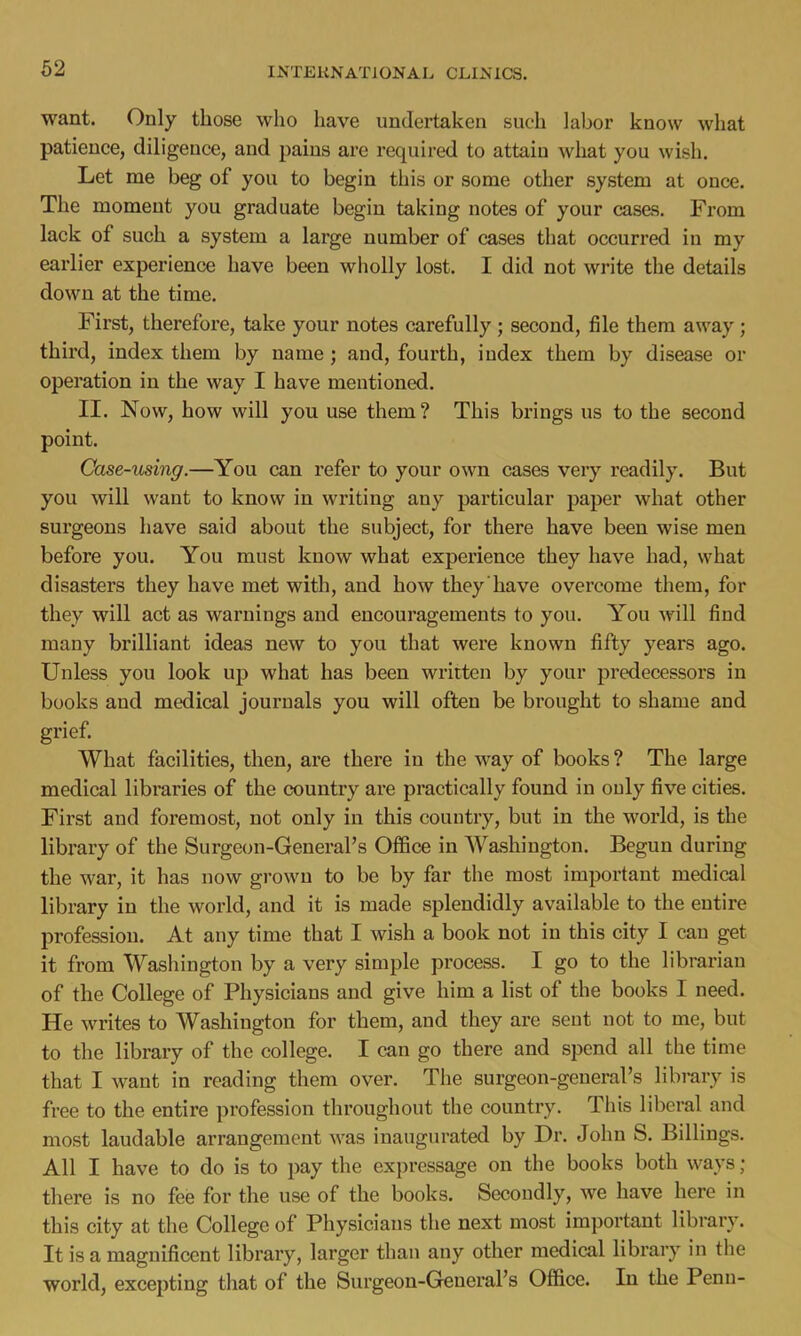 want. Only those who have undertaken such labor know what patience, diligence, and pains are required to attain what you wish. Let me beg of you to begin this or some other system at once. The moment you graduate begin taking notes of your cases. From lack of such a system a large number of cases that occurred in my earlier experience have been wholly lost. I did not write the details down at the time. First, therefore, take your notes carefully ; second, file them away; third, index them by name; and, fourth, index them by disease or operation in the way I have mentioned. II. Now, how will you use them? This brings us to the second point. Case-using.—You can refer to your own cases veiy readily. But you will want to know in writing any particular paper what other surgeons have said about the subject, for there have been wise men before you. You must know what experience they have had, what disasters they have met with, and how they have overcome them, for they will act as warnings and encouragements to you. You will find many brilliant ideas new to you that were known fifty years ago. Unless you look up what has been written by your predecessors in books and medical journals you will often be brought to shame and grief. What facilities, then, are there in the way of books ? The large medical libraries of the country are practically found in only five cities. First and foremost, not only in this country, but in the world, is the library of the Surgeon-General's Office in Washington. Begun during the war, it has now grown to be by far the most important medical library in the world, and it is made splendidly available to the entire profession. At any time that I wish a book not in this city I can get it from Washington by a very simple process. I go to the librarian of the College of Physicians and give him a list of the books I need. He writes to Washington for them, and they are sent not to me, but to the library of the college. I can go there and spend all the time that I want in reading them over. The surgeon-general's library is free to the entire profession throughout the country. This liberal and most laudable arrangement was inaugurated by Dr. John S. Billings. All I have to do is to pay the expressage on the books both ways ; there is no fee for the use of the books. Secondly, we have here in this city at the College of Physicians the next most important library. It is a magnificent library, larger than any other medical library in the world, excepting that of the Surgeon-General's Office. In the Penn-