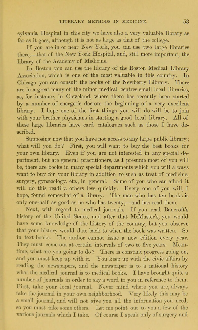 sylvania Hospital in this city we have also a very valuable library as far as it goes, although it is not as large as that of the college. If you are in or near New York, you can use two large libraries there,—that of the New York Hospital, and, still more important, the library of the Academy of Medicine. In Boston you can use the library of the Boston Medical Library Association, which is one of the most valuable in this country. In Chicago you can consult the books of the Newberry Library. There are in a great many of the minor medical centres small local libraries, as, for instance, in Cleveland, where there has recently been started by a number of energetic doctors the beginning of a very excellent library. I hope one of the first things you will do will be to join with your brother physicians in starting a good local library. All of these large libraries have card catalogues such as those I have de- scribed. Supposing now that you have not access to any large public library; what will you do ? First, you will want to buy the best books for your own library. Even if you are not interested in any special de- partment, but are general practitioners, as I presume most of you will be, there are books in mauy special departments which you will always want to buy for your library in addition to such as treat of medicine, surgery, gynaecology, etc., in general. Some of you who can afford it will do this readily, others less quickly. Every one of you will, I hope, found somewhat of a library. The man who has ten books is only one-half as good as he who has twenty,—and has read them. Next, with regard to medical journals. If you read Bancroft's history of the United States, and after that McMaster's, you would have some knowledge of the history of the country, but you observe that your history would date back to when the book was written. So in text-books. The author cannot issue a new edition every year. They must come out at certain intervals of two to five years. Mean- time, what are you going to do ? There is constant progress going on, and you must keep up with it. You keep up with the civic affairs by reading the newspapers, and the newspaper is to a national history what the medical journal is to medical books. I have brought quite a number of journals in order to say a word to you in reference to them. First, take your local journal. Never mind where you are, always take the journal in your own neighborhood. Very likely this may be a small journal, and will not give you all the information you need, so you must take some others. Let me point out to you a few of the various journals which I take. Of course I speak only of surgery and
