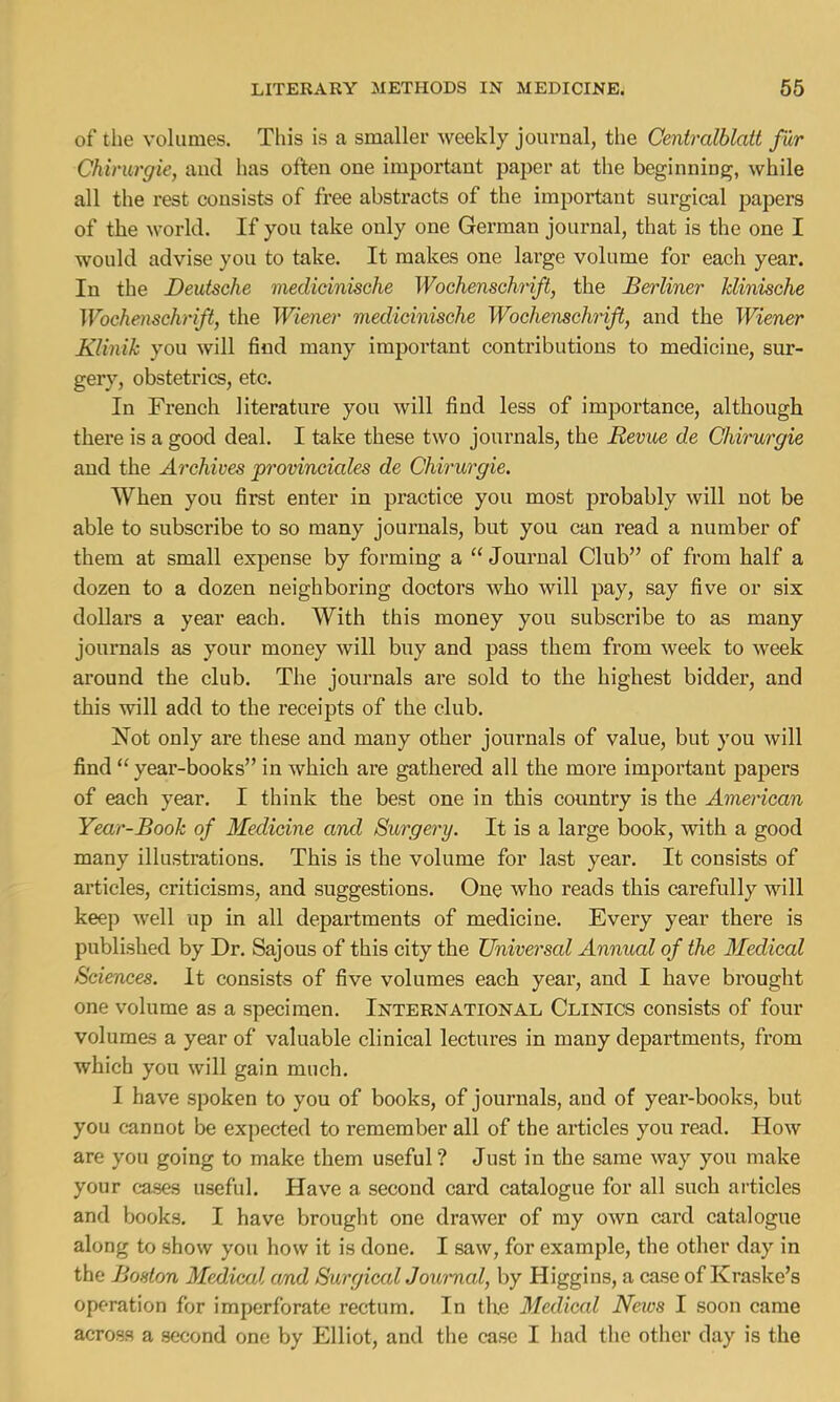 of the volumes. This is a smaller weekly journal, the Centralblatt fur Chirurgie, aud has often one important paper at the beginning, while all the rest consists of free abstracts of the important surgical papers of the world. If you take only one German journal, that is the one I would advise you to take. It makes one large volume for each year. In the Deutsche medicinische Wochenschrift, the Berliner Minische Wochenschrift, the Wiener medicinische Wochenschrift, and the Wiener Klinik you will find many important contributions to medicine, sur- gery, obstetrics, etc. In French literature you will find less of importance, although there is a good deal. I take these two journals, the Revue de Chirurgie and the Archives provinciates de Chirurgie. When you first enter in practice you most probably will not be able to subscribe to so many journals, but you can read a number of them at small expense by forming a  Journal Club of from half a dozen to a dozen neighboring doctors who will pay, say five or six dollars a year each. With this money you subscribe to as many journals as your money will buy and pass them from week to week around the club. The journals are sold to the highest bidder, and this will add to the receipts of the club. Not only are these and many other journals of value, but you will find  year-books in which are gathered all the more important papers of each year. I think the best one in this country is the American Year-Book of Medicine and Surgery. It is a large book, with a good many illustrations. This is the volume for last year. It consists of articles, criticisms, and suggestions. One who reads this carefully will keep well up in all departments of medicine. Every year there is published by Dr. Sajous of this city the Universal Annual of the Medical Sciences. It consists of five volumes each year, and I have brought one volume as a specimen. International Clinics consists of four volumes a year of valuable clinical lectures in many departments, from which you will gain much. I have spoken to you of books, of journals, aud of year-books, but you cannot be expected to remember all of the articles you read. How are you going to make them useful ? Just in the same way you make your cases useful. Have a second card catalogue for all such articles and books. I have brought one drawer of my own card catalogue along to show you how it is done. I saw, for example, the other day in the Boston Medical and Surgical Journal, by Higgins, a case of Kraske's operation for imperforate rectum. In the Medical News I soon came across a second one by Elliot, and the case I had the other day is the