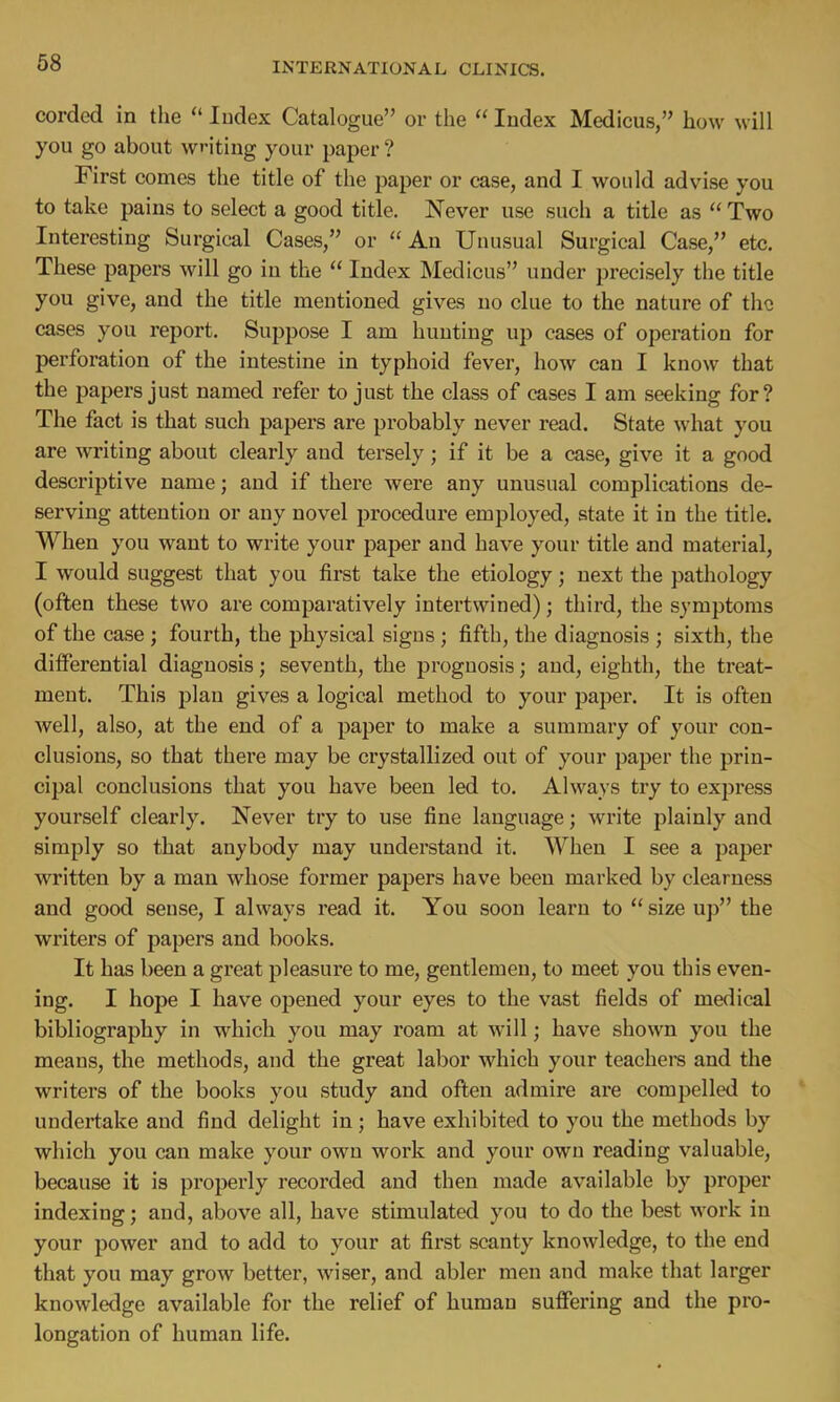 corded in the  Index Catalogue or the  Index Medicus, how will you go about wn'ting your paper ? First comes the title of the paper or case, and I would advise you to take pains to select a good title. Never use such a title as  Two Interesting Surgical Cases, or An Unusual Surgical Case, etc. These papers will go in the  Index Medicus under precisely the title you give, and the title mentioned gives no clue to the nature of the cases you report. Suppose I am hunting up cases of operation for perforation of the intestine in typhoid fever, how can I know that the papers just named refer to just the class of cases I am seeking for? The fact is that such papers are probably never read. State what you are writing about clearly and tersely; if it be a case, give it a good descriptive name; and if there were any unusual complications de- serving attention or any novel procedure employed, state it in the title. When you want to write your paper and have your title and material, I would suggest that you first take the etiology; next the pathology (often these two are comparatively intertwined); third, the symptoms of the case ; fourth, the physical signs ; fifth, the diagnosis ; sixth, the differential diagnosis; seventh, the prognosis; and, eighth, the treat- ment. This plan gives a logical method to your paper. It is often well, also, at the end of a paper to make a summary of your con- clusions, so that there may be crystallized out of your paper the prin- cipal conclusions that you have been led to. Always try to express yourself clearly. Never try to use fine language; write plainly and simply so that anybody may understand it. When I see a paper written by a man whose former papers have been marked by clearness and good sense, I always read it. You soon learn to  size up the writers of papers and books. It has been a great pleasure to me, gentlemen, to meet you this even- ing. I hope I have opened your eyes to the vast fields of medical bibliography in which you may roam at will; have shown you the means, the methods, and the great labor which your teachers and the writers of the books you study and often admire are compelled to undertake and find delight in; have exhibited to you the methods by which you can make your own work and your own reading valuable, because it is properly recorded and then made available by proper indexing; and, above all, have stimulated you to do the best work in your power and to add to your at first scanty knowledge, to the end that you may grow better, wiser, and abler men and make that larger knowledge available for the relief of human suffering and the pro- longation of human life.