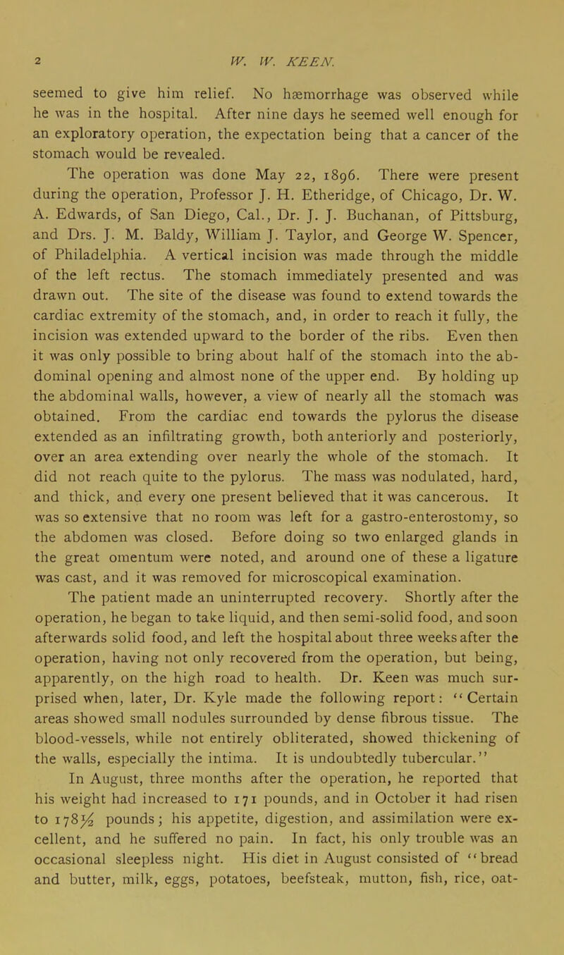 seemed to give him relief. No haemorrhage was observed while he was in the hospital. After nine days he seemed well enough for an exploratory operation, the expectation being that a cancer of the stomach would be revealed. The operation was done May 22, 1896. There were present during the operation, Professor J. H. Etheridge, of Chicago, Dr. W. A. Edwards, of San Diego, Cal., Dr. J. J. Buchanan, of Pittsburg, and Drs. J. M. Baldy, William J. Taylor, and George W. Spencer, of Philadelphia. A vertical incision was made through the middle of the left rectus. The stomach immediately presented and was drawn out. The site of the disease was found to extend towards the cardiac extremity of the stomach, and, in order to reach it fully, the incision was extended upward to the border of the ribs. Even then it was only possible to bring about half of the stomach into the ab- dominal opening and almost none of the upper end. By holding up the abdominal walls, however, a view of nearly all the stomach was obtained. From the cardiac end towards the pylorus the disease extended as an infiltrating growth, both anteriorly and posteriorly, over an area extending over nearly the whole of the stomach. It did not reach quite to the pylorus. The mass was nodulated, hard, and thick, and every one present believed that it was cancerous. It was so extensive that no room was left for a gastro-enterostomy, so the abdomen was closed. Before doing so two enlarged glands in the great omentum were noted, and around one of these a ligature was cast, and it was removed for microscopical examination. The patient made an uninterrupted recovery. Shortly after the operation, he began to take liquid, and then semi-solid food, and soon afterwards solid food, and left the hospital about three weeks after the operation, having not only recovered from the operation, but being, apparently, on the high road to health. Dr. Keen was much sur- prised when, later. Dr. Kyle made the following report: Certain areas showed small nodules surrounded by dense fibrous tissue. The blood-vessels, while not entirely obliterated, showed thickening of the walls, especially the intima. It is undoubtedly tubercular. In August, three months after the operation, he reported that his weight had increased to 171 pounds, and in October it had risen to 178^ pounds; his appetite, digestion, and assimilation were ex- cellent, and he suffered no pain. In fact, his only trouble was an occasional sleepless night. His diet in August consisted of bread and butter, milk, eggs, potatoes, beefsteak, mutton, fish, rice, oat-