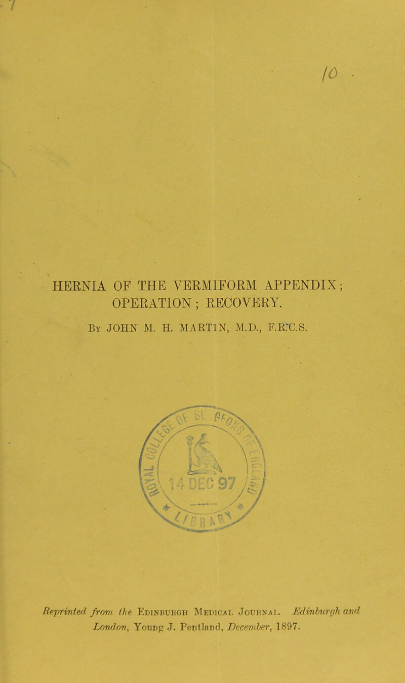 • / 10 HERNIA OF THE VERMIFORM APPENDIX; OPERATION ; RECOVERY. By JOHN M. H. MARTIN, M.D., F.RrC.S. liejr/rinted. from the Edinburgh Medical Jouhnai.. Edinburgh and London, Younp J. Pentlnnd, Decendter, 1897.