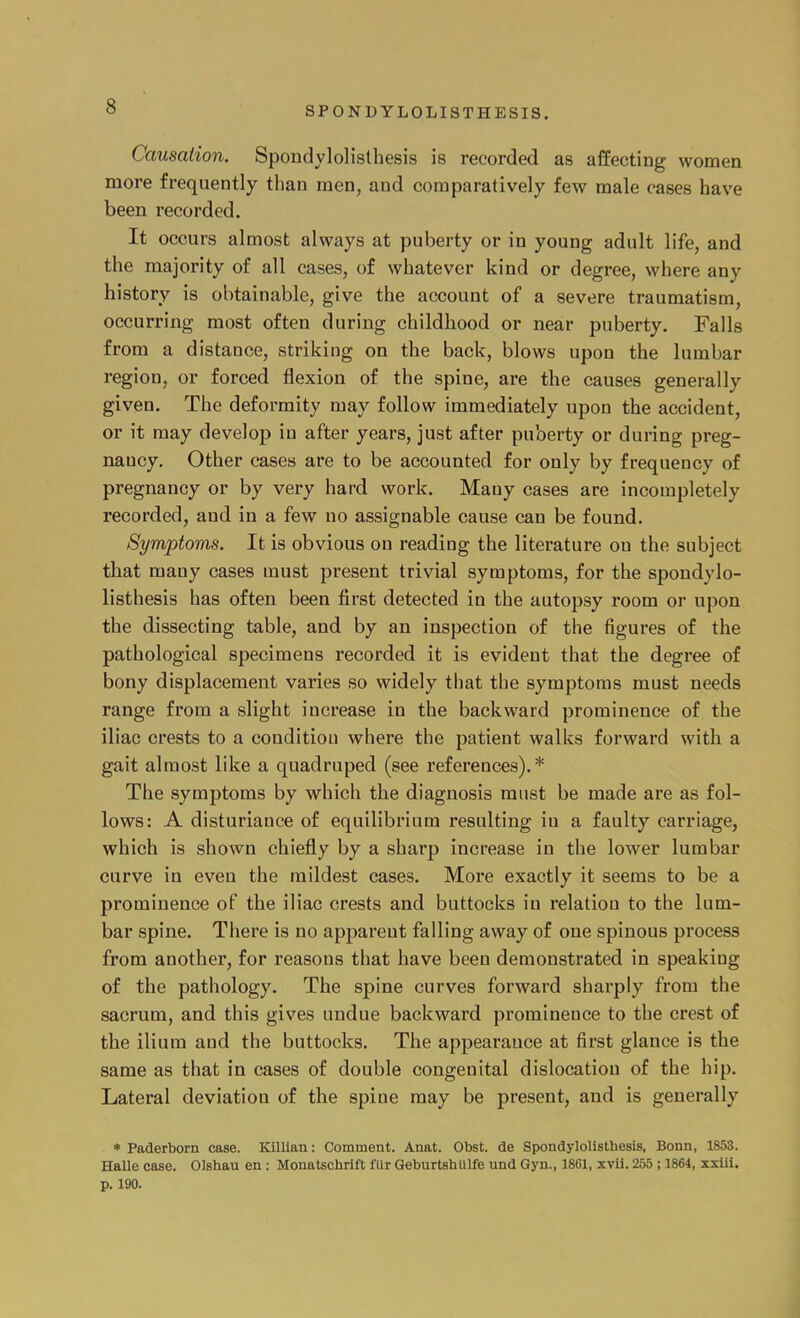 Causation. Spondylolisthesis is recorded as affecting women more frequently than men, and comparatively few male cases have been recorded. It occurs almost always at puberty or in young adult life, and the majority of all cases, of whatever kind or degree, where any history is obtainable, give the account of a severe traumatism, occurring most often during childhood or near puberty. Falls from a distance, striking on the back, blows upon the lumbar region, or forced flexion of the spine, are the causes generally given. The deformity may follow immediately upon the accident, or it may develop in after years, just after puberty or during preg- nancy. Other cases are to be accounted for only by frequency of pregnancy or by very hard work. Many cases are incompletely recorded, aud in a few no assignable cause can be found. Symptoms. It is obvious on reading the literature on the subject that many cases must present trivial symptoms, for the spondylo- listhesis has often been first detected in the autopsy room or upon the dissecting table, and by an inspection of the figures of the pathological specimens recorded it is evident that the degree of bony displacement varies so widely that the symptoms must needs range from a slight increase in the backward prominence of the iliac crests to a condition where the patient walks forward with a gait almost like a quadruped (see references).* The symptoms by which the diagnosis must be made are as fol- lows: A disturiance of equilibrium resulting iu a faulty carriage, which is shown chiefly by a sharp increase in the lower lumbar curve in even the mildest cases. More exactly it seems to be a prominence of the iliac crests and buttocks iu relation to the lum- bar spine. There is no appareut falling away of one spinous process from another, for reasons that have been demonstrated in speaking of the pathology. The spine curves forward sharply from the sacrum, and this gives undue backward prominence to the crest of the ilium and the buttocks. The appearance at first glance is the same as that in cases of double congenital dislocation of the hip. Lateral deviation of the spine may be present, and is generally * Paderborn case. Killian: Comment. Anat. Obst. de Spondylolisthesis, Bonn, 1853. Halle case. Olshau en : Monatschrift filr Geburtshulfe und Gyn., 1861, xvii. 255 ; 1864, xxiii. p. 190.
