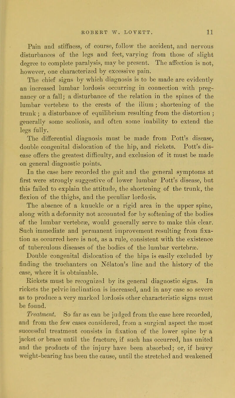 Pain and stiffness, of course, follow the accident, and nervous disturbances of the legs aud feet, varying from those of slight degree to complete paralysis, may be present. The affection is not, however, one characterized by excessive pain. The chief signs by which diagnosis is to be made are evidently an increased lumbar lordosis occurring in connection with preg- naucv or a fall; a disturbance of the relation in the spines of the lumbar vertebrae to the crests of the ilium ; shortening of the trunk ; a disturbance of equilibrium resulting from the distortion ; generally some scoliosis, and often some inability to extend the legs fully. The differential diagnosis must be made from Pott's disease, double congenital dislocation of the hip, and rickets. Pott's dis- ease offers the greatest difficulty, and exclusion of it must be made on general diagnostic points. In the case here recorded the gait and the general symptoms at first were strongly suggestive of lower lumbar Pott's disease, but this failed to explain the attitude, the shortening of the trunk, the flexion of the thighs, and the peculiar lordo3is. The absence of a knuckle or a rigid area in the upper spine, along with a deformity not accounted for by softening of the bodies of the lumbar vertebrae, would generally serve to make this clear. Such immediate and permanent improvement resulting from fixa- tion as occurred here is not, as a rule, consistent with the existence of tuberculous diseases of the bodies of the lumbar vertebrae. Double congenital dislocation of the hips is easily excluded by finding the trochanters on Nelaton's line and the history of the case, where it is obtainable. Rickets must be recognized by its general diagnostic signs. In rickets the pelvic inclination is increased, and in any case so severe as to produce a very marked lordosis other characteristic signs must be found. Treatment. So far as can be judged from the case here recorded, and from the few cases considered, from a surgical aspect the most successful treatment consists in fixation of the lower spine by a jacket or brace until the fracture, if such has occurred, has united and the products of the injury have been absorbed; or, if heavy weight-bearing has been the cause, until the stretched aud weakened