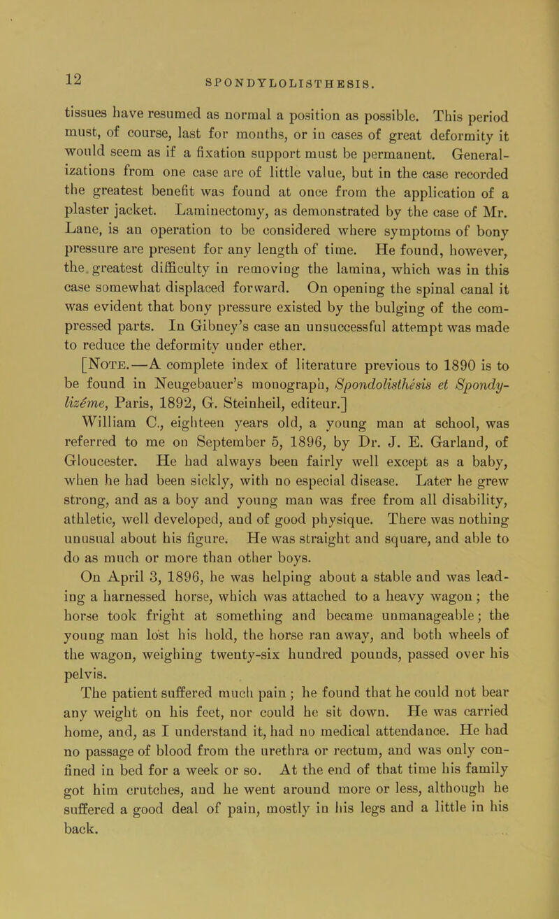 tissues have resumed as normal a position as possible. This period must, of course, last for mouths, or iu cases of great deformity it would seem as if a fixation support must be permanent. General- izations from one case are of little value, but in the case recorded the greatest benefit was found at once from the application of a plaster jacket. Laminectomy, as demonstrated by the case of Mr. Lane, is an operation to be considered where symptoms of bony pressure are present for any length of time. He found, however, the. greatest difficulty iu removing the lamina, which was in this case somewhat displaced forward. On opening the spinal canal it was evident that bony pressure existed by the bulging of the com- pressed parts. In Gibney's case an unsuccessful attempt was made to reduce the deformity under ether. [Note.—A complete index of literature previous to 1890 is to be found in Neugebauer's monograph, Spondolisthesis et Spondy- UzSme, Paris, 1892, G. Steinheil, editeur.] William C, eighteen years old, a young man at school, was referred to me on September 5, 1896, by Dr. J. E. Garland, of Gloucester. He had always been fairly well except as a baby, when he had been sickly, with no especial disease. Later he grew strong, and as a boy and young man was free from all disability, athletic, well developed, and of good physique. There was nothing unusual about his figure. He was straight and square, and able to do as much or more than other boys. On April 3, 1896, he was helping about a stable and was lead- ing a harnessed horse, which was attached to a heavy wagon ; the horse took fright at something and became unmanageable; the youug man lost his hold, the horse ran away, and both wheels of the wagon, weighing twenty-six hundred pounds, passed over his pelvis. The patient suffered much pain ; he found that he could not bear any weight on his feet, nor could he sit down. He was carried home, and, as I understand it, had no medical attendance. He had no passage of blood from the urethra or rectum, and was only con- fined in bed for a week or so. At the end of that time his family got him crutches, and he went around more or less, although he suffered a good deal of pain, mostly in his legs and a little in his back.