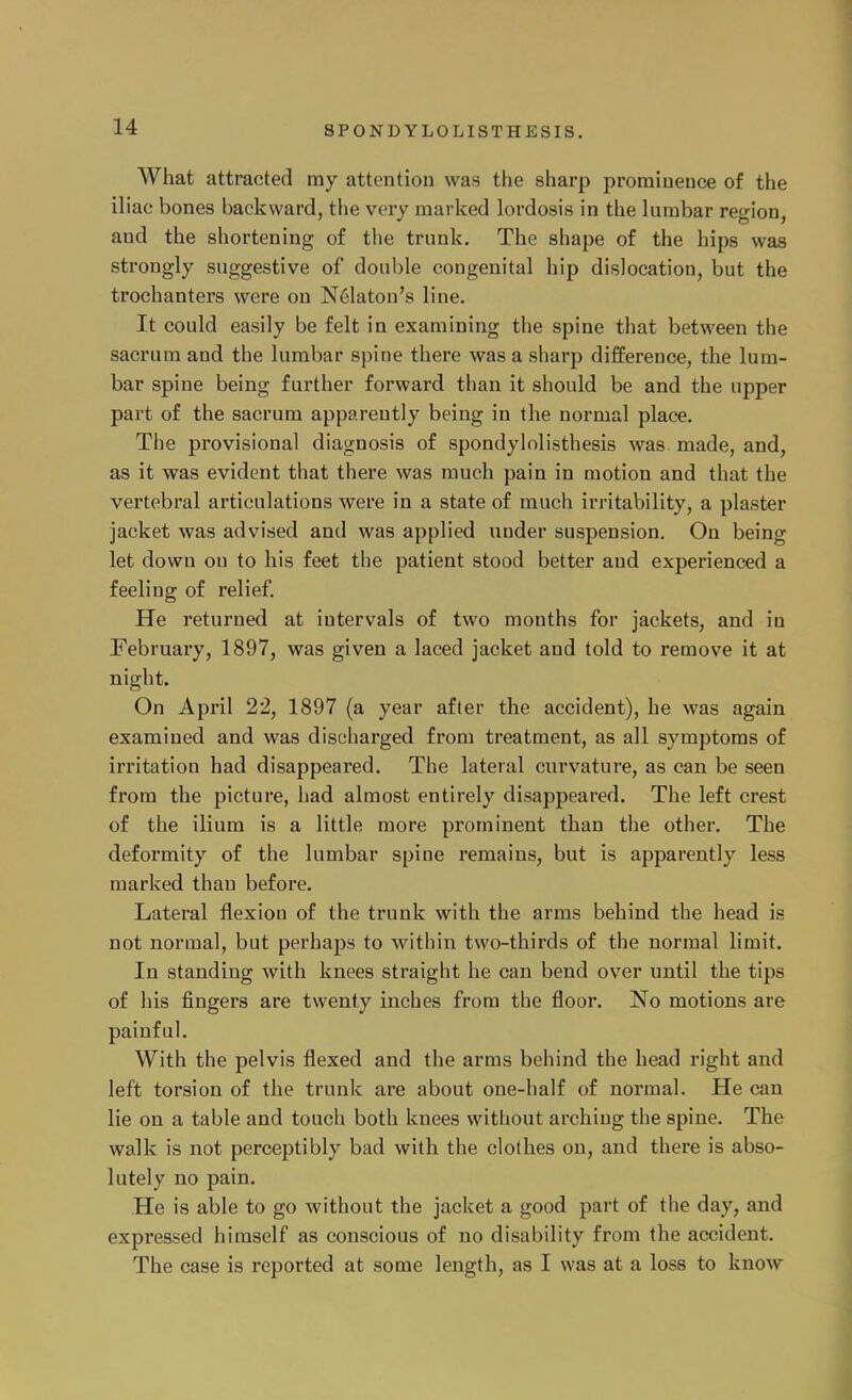 What attracted ray attention was the sharp prominence of the iliac bones backward, the very marked lordosis in the lumbar region, and the shortening of the trunk. The shape of the hips was strongly suggestive of double congenital hip dislocation, but the trochanters were on Nekton's line. It could easily be felt in examining the spine that between the sacrum and the lumbar spine there was a sharp difference, the lum- bar spine being further forward than it should be and the upper part of the sacrum apparently being in the normal place. The provisional diagnosis of spondylolisthesis was made, and, as it was evident that there was much pain in motion and that the vertebral articulations were in a state of much irritability, a plaster jacket was advised and was applied under suspension. On being let down on to his feet the patient stood better and experienced a feeling of relief. He returned at intervals of two months for jackets, and in February, 1897, was given a laced jacket and told to remove it at night. On April 22, 1897 (a year after the accident), he was again examined and was discharged from treatment, as all symptoms of irritation had disappeared. The lateral curvature, as can be seen from the picture, had almost entirely disappeared. The left crest of the ilium is a little more prominent than the other. The deformity of the lumbar spine remains, but is apparently less marked than before. Lateral flexion of the trunk with the arms behind the head is not normal, but perhaps to within two-thirds of the normal limit. In standing with knees straight he can bend over until the tips of his fingers are twenty inches from the floor. No motions are painful. With the pelvis flexed and the arms behind the head right and left torsion of the trunk are about one-half of normal. He can lie on a table and touch both knees without arching the spine. The walk is not perceptibly bad with the clothes on, and there is abso- lutely no pain. He is able to go without the jacket a good part of the day, and expressed himself as conscious of no disability from the accident. The case is reported at some length, as I was at a loss to know