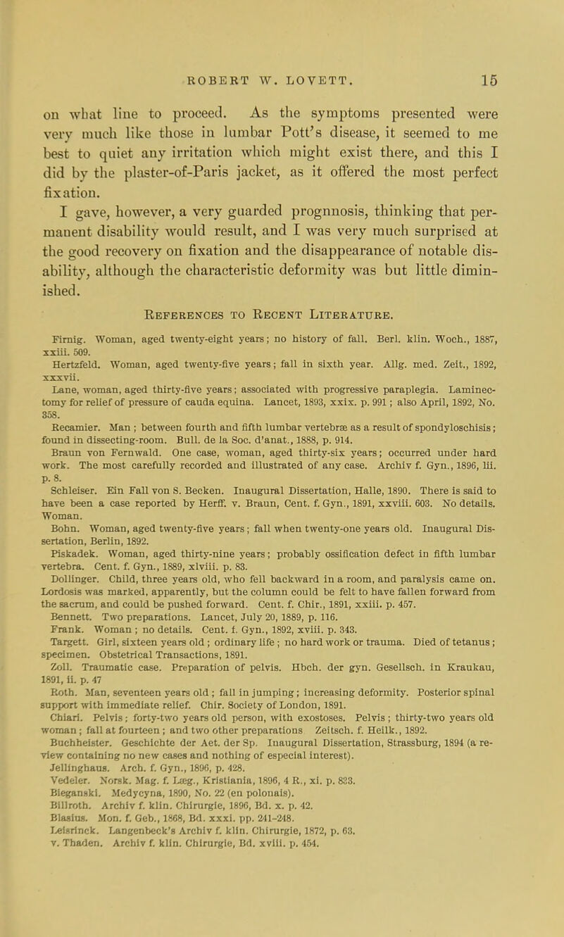 on wbat line to proceed. As the symptoms presented were very much like those in lumbar Pott's disease, it seemed to me best to quiet any irritation which might exist there, and this I did by the plaster-of-Paris jacket, as it offered the most perfect fixation. I gave, however, a very guarded prognnosis, thinking that per- manent disability would result, and I was very much surprised at the good recovery on fixation and the disappearance of notable dis- ability, although the characteristic deformity was but little dimin- ished. References to Recent Literature. Firnig. Woman, aged twenty-eight years; no history of fall. Berl. klin. Woch., 1887, xxiii. 509. Hertzfeld. Woman, aged twenty-five years; fall in sixth year. Allg. med. Zeit., 1892, xxxvii. Lane, woman, aged thirty-five years; associated with progressive paraplegia. Laminec- tomy for relief of pressure of cauda equina. Lancet, 1893, xxix. p. 991; also April, 1892, No. 358. Recamier. Man ; between fourth and fifth lumbar vertebrae as a result of spondyloschisis; found in dissecting-room. Bull, de la Soc. d'anat., 1888, p. 914. Braun von Fernwald. One case, woman, aged thirty-six years; occurred under hard work. The most carefully recorded and illustrated of any case. Archiv f. Gyn., 1896, lii. p. 8. Schleiser. Fan Fall von S. Becken. Inaugural Dissertation, Halle, 1890. There is said to have been a case reported by Herff. v. Braun, Cent. f. Gyn., 1891, xxviii. 603. No details. Woman. Bonn. Woman, aged twenty-five years ; fall when twenty-one years old. Inaugural Dis- sertation, Berlin, 1892. Piskadek. Woman, aged thirty-nine years; probably ossification defect in fifth lumbar vertebra. Cent. f. Gyn., 1889, xlviii. p. 83. Dollinger. Child, three years old, who fell backward in a room, and paralysis came on. Lordosis was marked, apparently, but the column could be felt to have fallen forward from the sacrum, and could be pushed forward. Cent. f. Chir., 1891, xxiii. p. 457. Bennett. Two preparations. Lancet, July 20,1889, p. 116. Frank. Woman ; no details. Cent. f. Gyn., 1892, xviii. p. 343. Targett. Girl, sixteen years old ; ordinary life ; no hard work or trauma. Died of tetanus; specimen. Obstetrical Transactions, 1891. Zoll. Traumatic case. Preparation of pelvis. Hbch. der gyn. Gesellsch. in Kraukau, 1891, ii. p. 47 Roth. Man, seventeen years old ; fall in jumping; increasing deformity. Posterior spinal support with immediate relief. Chir. Society of London, 1891. Cbiari. Pelvis j forty-two years old person, with exostoses. Pelvis ; thirty-two years old woman ; fall at fourteen ; and two other preparations Zeitsch. f. Heilk., 1892. Buchheister. Geschichte der Aet. der Sp. Inaugural Dissertation, Strassburg, 1894 (a re- view containing no new cases and nothing of especial interest). Jellinghaus. Arch. f. Gyn., 1896, p. 428. Vedeler. Norsk. Mag. f. Lteg., Kristiania, 1896, 4 R., xi. p. 823. Bieganski. Medycyna, 1890, No. 22 (en polonais). Billroth. Archiv f. klin. Chirurgie, 1890, Bd. x. p. 42. Blasius. Mon. f. Geb., 1868, Bd. xxxi. pp. 241-248. Leisrinck. Langenbeck's Archiv f. klin. Chirurgie, 1872, p. 63. v. Tbaden. Archiv f. klin. Chirurgie, Bd. xviii. p. 454.