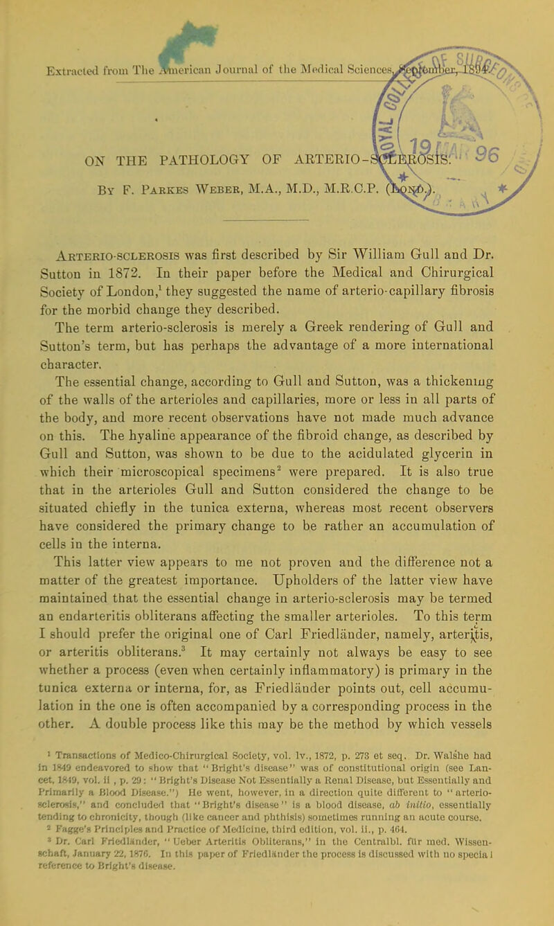 Extracted from The icrican Journal of the Medical Sciences, ON THE PATHOLOGY OF ARTERIO- By F. Parkes Weber, M.A., M.D., M.R.C.P. (A^>p. Arterio sclerosis was first described by Sir William Gull and Dr. Sutton in 1872. In their paper before the Medical and Chirurgical Society of London,1 they suggested the name of arterio-capillary fibrosis for the morbid change they described. The term arterio-sclerosis is merely a Greek rendering of Gull and Sutton's term, but has perhaps the advantage of a more international character. The essential change, according to Gull and Sutton, was a thickening of the walls of the arterioles and capillaries, more or less in all parts of the body, and more recent observations have not made much advance on this. The hyaline appearance of the fibroid change, as described by Gull and Sutton, was shown to be due to the acidulated glycerin in which their microscopical specimens2 were prepared. It is also true that in the arterioles Gull and Sutton considered the change to be situated chiefly in the tunica externa, whereas most recent observers have considered the primary change to be rather an accumulation of cells in the interna. This latter view appears to me not proven and the difference not a matter of the greatest importance. Upholders of the latter view have maintained that the essential change in arterio-sclerosis may be termed an endarteritis obliterans affecting the smaller arterioles. To this term I should prefer the original one of Carl Friedlander, namely, arteritis, or arteritis obliterans.3 It may certainly not always be easy to see whether a process (even when certainly inflammatory) is primary in the tunica externa or interna, for, as Friedlander points out, cell accumu- lation in the one is often accompanied by a corresponding process in the other. A double process like this may be the method by which vessels 1 Transactions of Medico-Chirurgical Society, vol. lv., 1872, p. 273 et seq. Dr. Walshe had in 1849 endeavored to show that Bright's disease was of constitutional origin (see Lan- cet. 18-19, vol. ii , p. 29:  Bright's Disease Not Essentially a Renal Disease, but Essentially and Primarily a Blood Disease.) He went, however, in a direction quite different to  arterio- sclerosis, and concluded that Bright's disease is a blood disease, ab initio, essentially tending to chronioity, though (like cancer and phthisis) sometimes running an acute course. - Fagge's Principles and Practice of Medicine, third edition, vol. ii., p. 464. * Dr. Carl Kriedliinder,  Ueber Arteritis Obliterans, in the Centralbl. fllr med. Wisseu- schaft, January 22,1870. In this pa|>er of Friedliinder the process is discussed with no special reference to Bright's disease.