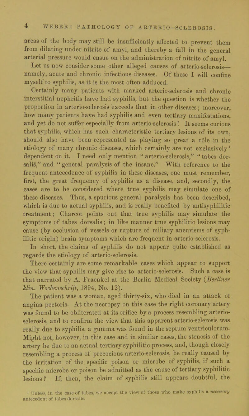 areas of the body may still be insufficiently affected to prevent them from dilating under nitrite of amyl, and thereby a fall in the general arterial pressure would ensue on the administration of nitrite of amyl. Let us now consider some other alleged causes of arterio-sclerosis— namely, acute and chronic infectious diseases. Of these I will confine myself to syphilis, as it is the most often adduced. Certainly many patients with marked arterio-sclerosis and chronic interstitial nephritis have had syphilis, but the question is whether the proportion in arterio-sclerosis exceeds that in other diseases; moreover, how many patients have had syphilis and even tertiary manifestations, and yet do not suffer especially from arterio-sclerosis! It seems curious that syphilis, which has such characteristic tertiary lesions of its own, should also have been represented as playing so great a role in the etiology of many chronic diseases, which certainly are not exclusively1 dependent on it. I need only mention  arterio-sclerosis,  tabes dor- salis, and  general paralysis of the insane. With reference to the frequent antecedence of syphilis in these diseases, one must remember, first, the great frequency of syphilis as a disease, and, secondly, the cases are to be considered where true syphilis may simulate one of these diseases. Thus, a spurious general paralysis has been described, which is due to actual syphilis, and is really benefited by antisyphilitic treatment; Charcot points out that true syphilis may simulate the symptoms of tabes dorsalis; in like manner true syphilitic lesions may cause (by occlusion of vessels or rupture of miliary aneurisms of syph- ilitic origin) brain symptoms which are frequent in arterio-sclerosis. In short, the claims of syphilis do not appear quite established as regards the etiology of arterio-sclerosis. There certainly are some remarkable cases which appear to support the view that syphilis may give rise to arterio-sclerosis. Such a case is that narrated by A. Fraenkel at the Berlin Medical Society (Berliner Mm. Wochenschrijt, 1894, No. 12). The patient was a woman, aged thirty-six, who died in an attack ol angina pectoris. At the necropsy on this case the right coronary artery was found to be obliterated at its orifice by a process resembling arterio- sclerosis, and to confirm the view that this apparent arterio-sclerosis was really due to syphilis, a gumma was found in the septum ventriculorum. Might not, however, in this case and in similar cases, the stenosis of the artery be due to an actual tertiary syphilitic process, and, though closely resembling a process of precocious arterio-sclerosis, be really caused by the irritation of the specific poison or microbe of syphilis, if such a specific microbe or poison be admitted as the cause of tertiary syphilitic lesions? If, then, the claim of syphilis still appears doubtful, the i Unless, in the case of tabes, we accept the view of those who make syphilis a necessary antecedent of tabes dorsalis.