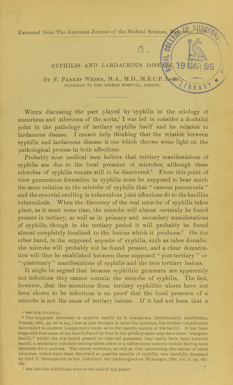 Extracted from The American Journal of the Medical Sciences II., SYPHILIS AND LARDACEOUS DIS By F. Parkes Weber, M.A., M.D., M.R.C.P. PHYSICIAN TO THE GERMAN HOSPITAL, LONDON. When discussing the part played by syphilis in the etiology of aneurisms and atheroma of the aorta/ I was led to consider a doubtful point in the pathology of tertiary syphilis itself and its relation to lardaceous disease. I cannot help thinking that the relation between syphilis and lardaceous disease is one which throws some light on the pathological process in both affections. Probably most medical men believe that tertiary manifestations of syphilis are due to the local presence of microbes, although these microbes of syphilis remain still to be discovered.'^ From this point of view gummatous formation in syphilis must be supposed to bear much the same relation to the microbe of syphilis that  caseous pneumonia  and the synovial swelling in tuberculous joint affections do to the bacillus tuberculosis. When the discovery of the real microbe of syphilis takes place, as it must some time, the microbe will almost certainly be found present in tertiary, as well as in primary and secondary manifestations of syphilis, though in the tertiary period it will probably be found almost completely localized to the lesions which it produces.^ On tiie other hand, in the supposed sequelae of syphilis, such as tabes dorsalis, the microbe will probably not be found present, and a clear demarca- tion will thus be established between these supposed  post-tertiary  or  quaternary  manifestations of syphilis and the true tertiary lesions. It might be argued that because syphilitic gummata are apparently not infectious they cannot contain the microbe of syphilis. The fact, however, that the secretions from tertiary syphilitic ulcers have not been shown to be infectious is no proof that the local presence of a microbe is not the cause of tertiary lesions. If it had not been that a ' See this Joui'.NAL, ' The supposed discovery ot syphilis bacilli by S. Lustgarten (Medizinische Jahrbilcher, Vienna, 1885, pp. 89 et seq.) was at first thought to solve the question, but further experiments have failed to confirm Lustgarten's views as to the specific nature of his bacilli. It has been suggestcl that some of the bacilli found by him in the primary sores may have been  sniegma- bacilli, whilst the few found present in internal gummata may really have been tubercle bacilli, a secondary infection having taken place or a tuberculous caseous nodule having been mistaken for a gumma. The whole evidence, as well as that concerning the claims of other microbes, which have been described as possibly specific of syphilis, was carefully discussed by I'rof. f. Haurngarten In his Lehrbuch der patbologlschcn Jlykologie, 1890, vol. ii. pp. OSl- 686. See also the additional note at the end of the paper.