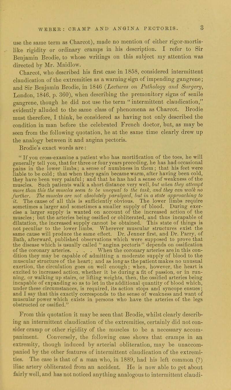 use the same terra as Charcot), made no mention of either rigor-mortis- like rigidity or ordinary cramps in his description. I refer to Sir Benjamin Brodie, to whose writings on this subject my attention was directed by Mr. Maidlow. Charcot, who described his first case in 1858, considered intermittent claudication of the extremities as a warning sign of impending gangrene; and Sir Benjamin Brodie, in 1846 {Lectures on Pathology and Surgery, London, 1846, p. 360), when describing the premonitory signs of senile gangrene, though he did not use the term  intermittent claudication, evidently alluded to the same class of phenomena as Charcot. Brodie must therefore, I think, be considered as having not only described the condition in man before the celebrated French doctor, but, as may be seen from the following quotation, he at the same time clearly drew up the analogy between it and angina pectoris. Brodie's exact words are:  If you cross-examine a patient who has mortification of the toes, he will generally tell you, that for three or four years preceding, he has had occasional pains in the lower limbs; a sense of numbness in them ; that his feet were liable to be cold; that when they again became warm, after having been cold, they have been very painful; and that he has had a sense of weakness of the muscles. Such patients walk a short distance very well, but when they attempt more than this the muscles seem to be unequal to the task, and they can walk no further. The muscles are not absolutely paralyzed, but in a state approaching to it. The cause of all this is sufficiently obvious. The lower limbs require sometimes a larger and sometimes a smaller supply of blood. During exer- cise a larger supply is wanted on account of the increased action of the muscles; but the arteries being ossified or obliterated, and thus incapable of dilatation, the increased supply cannot be obtained. This state of things is not peculiar to the lower limbs. Wherever muscular structures exist the same cause will produce the same effect. Dr. Jenner first, and Dr. Parry, of Bath, afterward, published observations which were supposed to prove that the disease which is usually called  angina pectoris  depends on ossification of the coronary arteries. . . . When the coronary arteries are in this con- dition they may be capable of admitting a moderate supply of blood to the muscular structure of the heart; and as long as the patient makes no unusual exertion, the circulation goes on well enough; when, however, the heart is excited to increased action, whether it be during a fit of passion, or in run- ning, or walking up stairs, or lifting weights, then, the ossified arteries being incapable of expanding so as to let in the additional quantity of blood which, under these circumstances, is required, its action stops and syncope ensues; and I say that this exactly corresponds to the sense of weakness and want of muscular power which exists in persons who have the arteries of the legs obstructed or ossified. From this quotation it may be seen that Brodie, whilst clearly describ- ing an intermittent claudication of the extremities, certainly did not con- sider cramp or other rigidity of the muscles to be a necessary accom- paniment. Conversely, the following case shows that cramps in an extremity, though induced by arterial obliteration, may be unaccom- panied by the other features of intermittent claudication of the extremi- ties. The case is that of a man who, in 1889, had his left common (?) iliac artery obliterated from an accident. He is now able to get about fairly well, and has not noticed anything analogous to intermittent claudi-