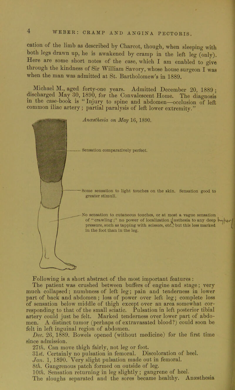 cation of the limb as described by Charcot, though, when sleeping with both legs drawn up, he is awakened by cramp in the left leg (only). Here are some short notes of the case, which I am enabled to give through the kindness of Sir William Savory, whose house surgeon I was when the man was admitted at St. Bartholomew's in 1889. Michael M., aged forty-one years. Admitted December 20, 1889 ; discharged May 30, 1890, for the Convalescent Home. The diagnosis in the case-book is Injury to spine and abdomen—occlusion of left common iliac artery; partial paralysis of left lower extremity. |g|*l Anaesthesia on May 16, 1890. mm Sensation comparatively perfect. 1 Some sensation to light touches on the skin. Sensation good to j. / greater stimuli. No sensation to cutaneous touches, or at most a vague sensation of crawling; no power of localization ;/sesthesia to any deep pressure, such as tapping with scissors, etc^but this less marked in the foot than in the leg. Following is a short abstract of the most important features : The patient was crushed between buffers of engine and stage; very much collapsed; numbness of left leg; pain and tenderness in lower part of back and abdomen; loss of power over left leg; complete loss of sensation below middle of thigh except over an area somewhat cor- responding to that of the small sciatic. Pulsation in left posterior tibial artery could just be felt. Marked tenderness over lower part of abdo- men. A distinct tumor (perhaps of extravasated blood?) could soon be felt in left inguinal region of abdomen. Dec. 26, 1889. Bowels opened (without medicine) for the first time since admission. 27th. Can move thigh fairly, not leg or foot. 31sf. Certainly no pulsation in femoral. Discoloration of heel. Jan. 1, 1890. Very slight pulsation made out in femoral. 8th. Gangrenous patch formed on outside of leg. 10th. Sensation returning in leg slightly ; gangrene of heel. The sloughs separated and the sores became healthy. Anaesthesia