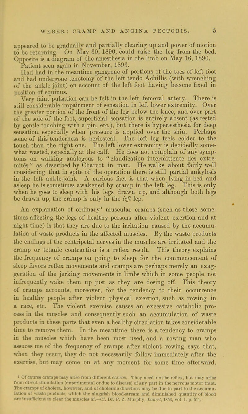 appeared to be gradually and partially clearing up and power of motion to be returning. On May 30, 1890, could raise the leg from the bed. Opposite is a diagram of the anesthesia in the limb on May 16, 1890. Patient seen again in November, 1893. Had had in the meantime gangrene of portions of the toes of left foot and had undergone tenotomy of the left tendo Achillis (with wrenching of the ankle-joint) on account of the left foot having become fixed in position of equinus. Very faint pulsation can be felt in the left femoral artery. There is still considerable impairment of sensation in left lower extremity. Over the greater portion of the front of the leg below the knee, and over part of the sole of the foot, superficial sensation is entirely absent (as tested by gentle touching with a pin, etc.), but there is hyperesthesia for deep sensation, especially when pressure is applied over the shin. Perhaps some of this tenderness is periosteal. The left leg feels colder to the touch than the right one. The left lower extremity is decidedly some- what wasted, especially at the calf. He does not complain of any symp- toms on walking analogous to  claudication intermittente des extre- mites as described by Charcot in man. He walks about fairly well considering that in spite of the operation there is still partial ankylosis in the left ankle-joint. A curious fact is that when lying in bed and asleep he is sometimes awakened by cramp in the left leg. This is only when he goes to sleep with his legs drawn up, and although both legs be drawn up, the cramp is only in the left leg. An explanation of ordinary1 muscular cramps (such as those some- times affecting the legs of healthy persons after violent exertion and at night time) is that they are due to the irritation caused by the accumu- lation of waste products in the affected muscles. By the waste products the endings of the centripetal nerves in the muscles are irritated and the cramp or tetanic contraction is a reflex result. This theory explains the frequency of cramps on going to sleep, for the commencement of sleep favors reflex movements and cramps are perhaps merely an exag- geration of the jerking movements in limbs which in some people not infrequently wake them up just as they are dosing off. This theory of cramps accounts, moreover, for the tendency to their occurrence in healthy people after violent physical exertion, such as rowing in a race, etc. The violent exercise causes an excessive catabolic pro- cess in the muscles and consequently such an accumulation of waste products in these parts that even a healthy circulation takes considerable time to remove them. In the meantime there is a tendency to cramps in the muscles which have been most used, and a rowing man who as-sures me of the frequency of cramps after violent rowing says that, when they occur, they do not necessarily follow immediately after the exercise, but may come on at any moment for some time afterward. 1 Of course cramps may arise from different causes. They need not be reflex, but may arise from direct stimulation (experimental ordue to disease) of any part in the nervous motor tract. The cramps of cholera, however, and of choleraic diarrhrca may be due in part to the accumu- lation of waste products, which the sluggish blood-stream and diminished quantity of blood are Insufficient to clear the muscles of.—Cf. Dr. I'. Z. Murphy, Lancet, 1853, vol. i. p. 511.