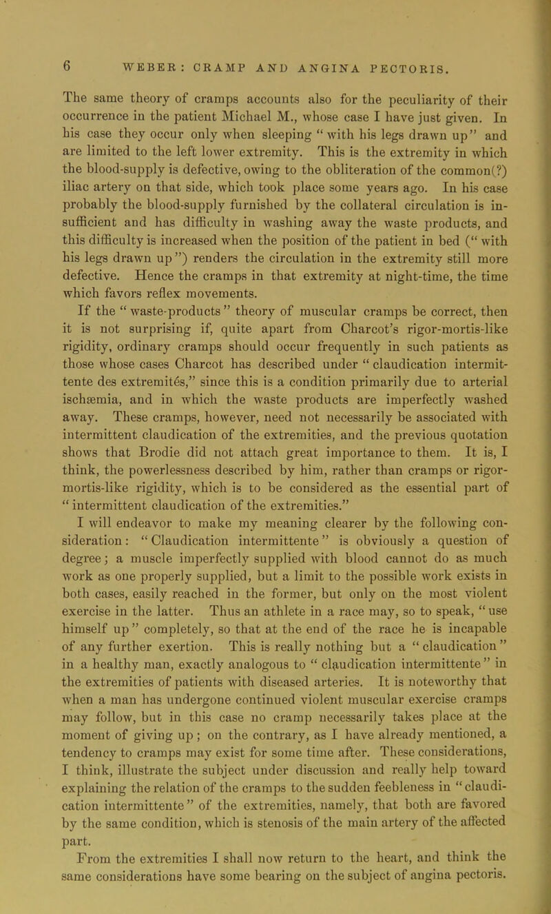 The same theory of cramps accounts also for the peculiarity of their occurrence in the patient Michael M., whose case I have just given. In his case they occur only when sleeping with his legs drawn up and are limited to the left lower extremity. This is the extremity in which the blood-supply is defective, owing to the obliteration of the common(?) iliac artery on that side, which took place some years ago. In his case probably the blood-supply furnished by the collateral circulation is in- sufficient and has difficulty in washing away the waste products, and this difficulty is increased when the position of the patient in bed ( with his legs drawn up ) renders the circulation in the extremity still more defective. Hence the cramps in that extremity at night-time, the time which favors reflex movements. If the  waste-products  theory of muscular cramps be correct, then it is not surprising if, quite apart from Charcot's rigor-mortis-like rigidity, ordinary cramps should occur frequently in such patients as those whose cases Charcot has described under  claudication intermit- tente des extremites, since this is a condition primarily due to arterial ischsemia, and in which the waste products are imperfectly washed away. These cramps, however, need not necessarily be associated with intermittent claudication of the extremities, and the previous quotation shows that Brodie did not attach great importance to them. It is, I think, the powerlessness described by him, rather than cramps or rigor- mortis-like rigidity, which is to be considered as the essential part of  intermittent claudication of the extremities. I will endeavor to make my meaning clearer by the following con- sideration :  Claudication intermittente is obviously a question of degree; a muscle imperfectly supplied with blood cannot do as much work as one properly supplied, but a limit to the possible work exists in both cases, easily reached in the former, but only on the most violent exercise in the latter. Thus an athlete in a race may, so to speak,  use himself up  completely, so that at the end of the race he is incapable of any further exertion. This is really nothing but a  claudication  in a healthy man, exactly analogous to  claudication intermittente  in the extremities of patients with diseased arteries. It is noteworthy that when a man has undergone continued violent muscular exercise cramps may follow, but in this case no cramp necessarily takes place at the moment of giving up; on the contrary, as I have already mentioned, a tendency to cramps may exist for some time after. These considerations, I think, illustrate the subject under discussion and really help toward explaining the relation of the cramps to the sudden feebleness in claudi- cation intermittente  of the extremities, namely, that both are favored by the same condition, which is stenosis of the main artery of the affected part. From the extremities I shall now return to the heart, and think the same considerations have some bearing on the subject of angina pectoris.