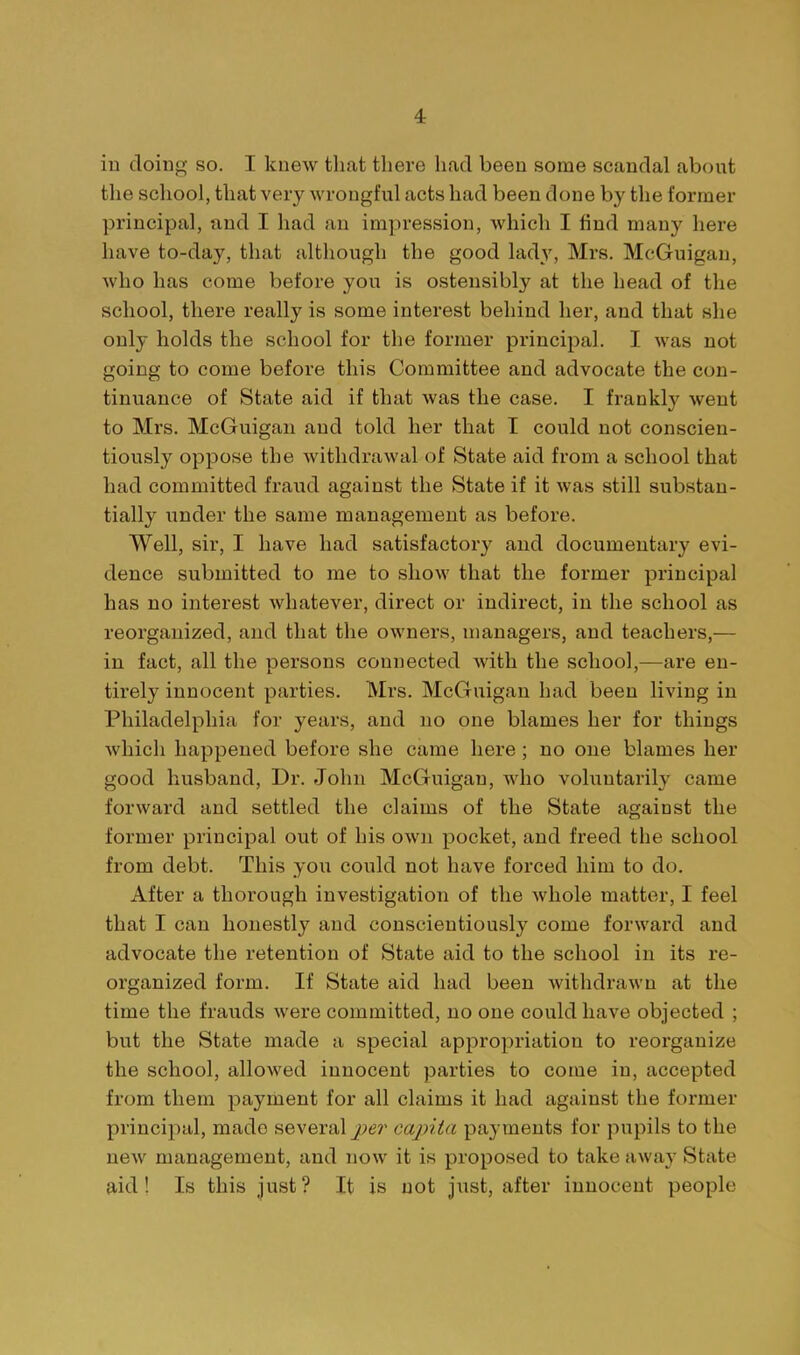 iu doinp; so. I knew that there had been some scandal about tlie school, that very wrongful acts had been done by the former principal, and I had an impression, which I find many here have to-day, that although the good lady, Mrs. McGuigan, who has come before you is ostensibly at the head of the school, there really is some interest behind her, and that she only holds the school for the former principal. I was not going to come before this Committee and advocate the con- tinuance of State aid if that was the case. I frankly went to Mrs. McGuigan and told her that I could not conscien- tiously oppose the withdrawal of State aid from a school that had committed fraud against the State if it was still substan- tially under the same management as before. Well, sir, I have had satisfactory and documentary evi- dence submitted to me to show that the former principal has no interest whatever, direct or indirect, in the school as reorganized, and that the owners, managers, and teachers,— in fact, all the persons connected with the school,—are en- tirely innocent parties. Mrs. McGuigan had been living in Philadelphia for years, and no one blames her for things which happened before she came here; no one blames her good husband. Dr. John McGuigan, who voluntarily came forward and settled the claims of the State against the former principal out of his own pocket, and freed the school from debt. This you could not have forced him to do. After a thorough investigation of the whole matter, I feel that I can honestly and conscientiously come forward and advocate the retention of State aid to the school in its re- organized form. If State aid had been withdrawn at the time the frauds were committed, no one could have objected ; but the State made a special appropriation to reorganize the school, allowed innocent parties to come in, accepted from them payment for all claims it had against the former principal, made several jt;er capita payments for pupils to the new management, and now it is proposed to take away State aid! Is this just? It is not just, after innocent people
