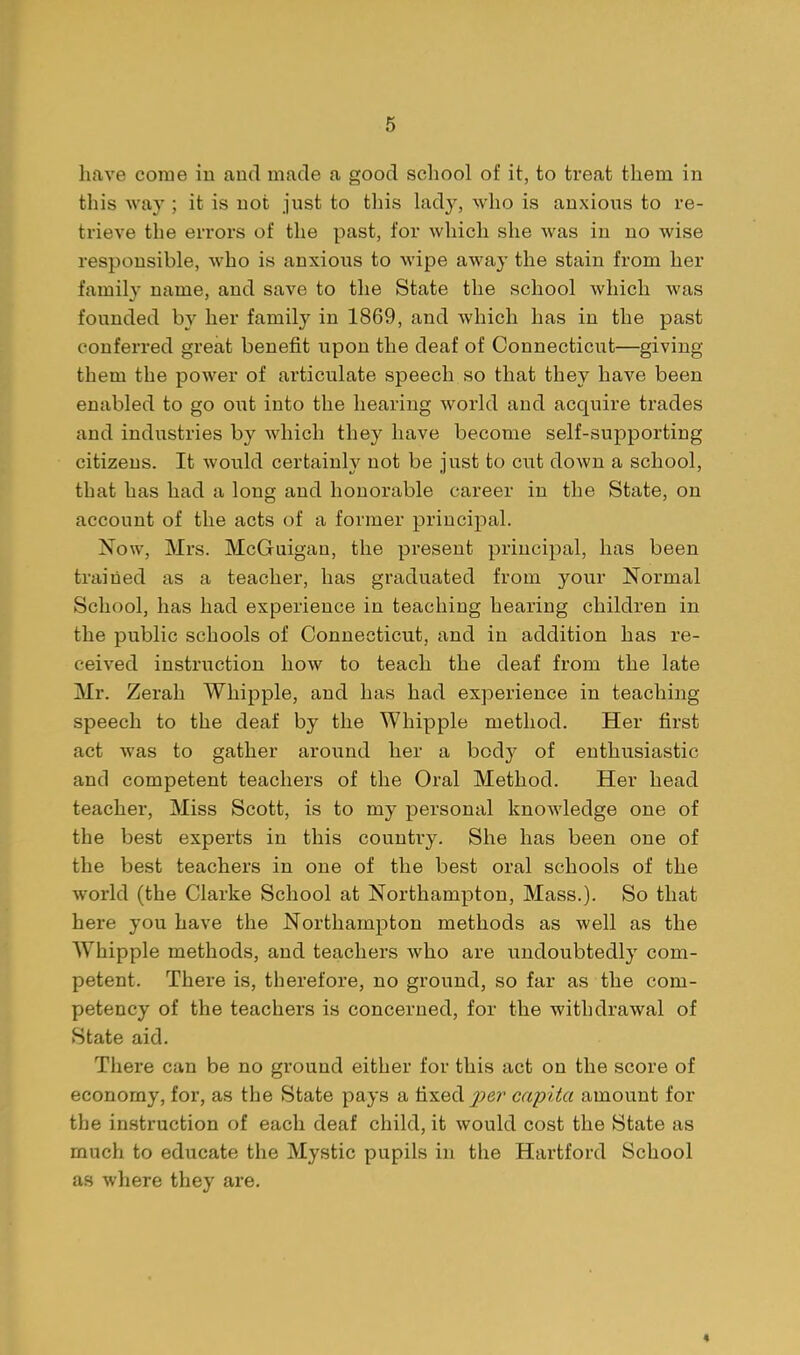 have come in and made a good school of it, to treat them in this wa}'; it is not just to this lady, who is anxions to re- trieve the errors of the past, for which she was in no wise responsible, who is anxious to wipe away the stain from her family name, and save to the State the school which was founded by her family in 1869, and which has in the past conferred great benefit upon the deaf of Connecticut—giving them the power of articulate speech so that they have been enabled to go out into the hearing world and acquire trades and industries by which they have become self-supporting citizens. It would certainly not be just to cut down a school, that has had a long and honorable career in the State, on account of the acts of a former principal. Now, Mrs. McGuigan, the present principal, has been trailed as a teacher, has graduated from your Normal School, has had experience in teaching hearing children in the public schools of Connecticut, and in addition has re- ceived instruction how to teach the deaf from the late Mr. Zerah Whipple, and has had experience in teaching speech to the deaf by the Whipple method. Her first act was to gather around her a body of enthusiastic and competent teachers of the Oral Method. Her head teacher. Miss Scott, is to my personal knowledge one of the best experts in this country. She has been one of the best teachers in one of the best oral schools of the world (the Clarke School at Northampton, Mass.). So that here you have the Northampton methods as well as the Whipple methods, and teachers who are undoubtedly com- petent. There is, therefore, no ground, so far as the com- petency of the teachers is concerned, for the withdrawal of State aid. Tliere can be no ground either for this act on the score of economy, for, as the State pays a fixed i^er capita amount for the instruction of each deaf child, it would cost the State as much to educate the Mystic pupils in the Hartford School as where they are. 4
