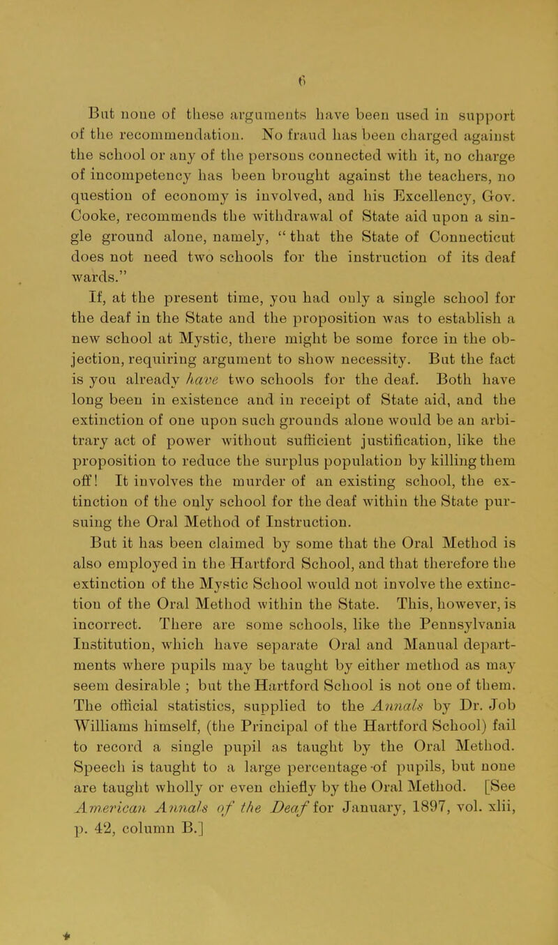 Bat none of these arguments have been used in support of the recommendation. No fraud has been charged against the school or any of the persons connected with it, no charge of incompetency has been brought against the teachers, no question of economy is involved, and his Excellency, Gov. Cooke, recommends the withdrawal of State aid upon a sin- gle ground alone, namely,  that the State of Connecticut does not need two schools for the instruction of its deaf wards. If, at the present time, you had only a single school for the deaf in the State and the proposition was to establish a new school at Mystic, there might be some force in the ob- jection, requiring argument to show necessity. But the fact is you already have two schools for the deaf. Both have long been in existence and in receipt of State aid, and the extinction of one upon such grounds alone would be an arbi- trary act of power without sufficient justification, like the proposition to reduce the surplus population by killing them off! It involves the murder of an existing school, the ex- tinction of the only school for the deaf within the State pur- suing the Oral Method of Instruction. But it has been claimed by some that the Oral Method is also employed in the Hartford School, and that therefore the extinction of the Mystic School would not involve the extinc- tion of the Oral Method within the State. This, however, is incorrect. There are some schools, like the Pennsylvania Institution, Avhich have separate Oral and Manual depart- ments where pupils may be taught by either method as may seem desirable ; but the Hartford School is not one of them. The official statistics, supplied to the Annals by Dr. Job Williams himself, (the Principal of the Hartford School) fail to record a single pupil as taught by the Oral Method. Speech is taught to a large percentage -of pupils, but none are taught wholly or even chiefly by the Oral Method. [See Am.erican Annals of the Deaf iox January, 1897, vol. xlii, p. 42, column B.]