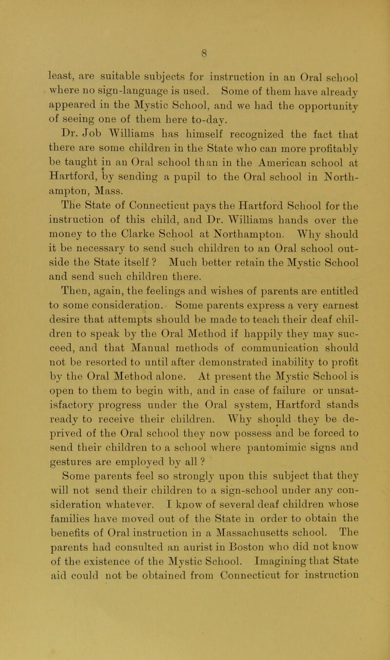 least, are suitable subjects for instruction in an Oral school where no sign-language is used. Some of them have already appeared in the Mystic School, and we had the opportuuity of seeing one of them here to-day. Dr. Job Williams has himself recognized the fact that there are some children in the State who can more profitabl}' be taught in an Oral school than in the American school at Hartford, by sending a pupil to the Oral school in I^orth- ampton, Mass. The State of Connecticut pays the Hartford School for the instruction of this child, and Dr. Williams hands over the money to the Clarke School at Northampton. Why should it be necessary to send such children to an Oral school out- side the State itself ? Much better retain the Mystic School and send such children there. Then, again, the feelings and wishes of parents are entitled to some consideration. Some parents express a vei'y earnest desire that attempts should be made to teach their deaf chil- dren to speak by the Oral Method if happil}^ they may suc- ceed, and that Manual methods of communication should not be resorted to until after demonstrated inability to profit by the Oral Method alone. At present the Mystic School is open to them to begin with, and in case of failure or unsat- isfactory progress under the Oral system, Hartford stands ready to receive their children. Why should they be de- prived of the Oral school they now possess and be forced to send their children to a school where pantomimic signs and gestures are employed by all ? Some parents feel so sti-ongly upon this subject that they will not send their children to a sign-school under any con- sideration whatever. I kpow of several deaf children whose families have moved out of the State in order to obtain the benefits of Oral instruction in a Massachusetts school. The parents had consulted an aurist in Boston who did not know of the existence of the Mystic School. Imagining that State aid could not be obtained from Connecticut for instruction