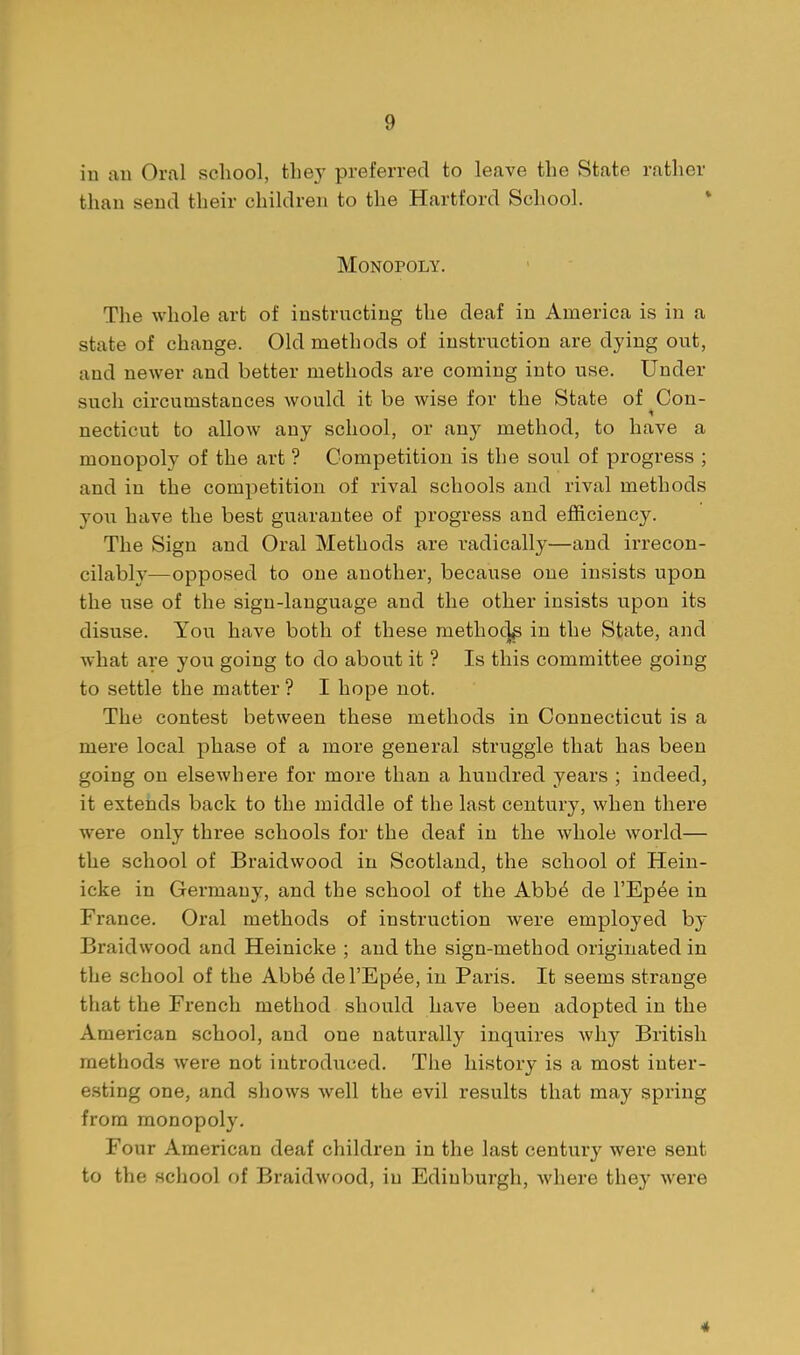 in an Oral school, the}' preferred to leave the State rather than send their children to the Hartford Scliool. ' Monopoly. The whole art of instructing the deaf in America is in a state of change. Old methods of instruction are dying out, and newer and better methods are coming into use. Under such circumstances would it be wise for the State of Con- necticut to allow any school, or any method, to have a monopoly of the art ? Competition is the soul of progress ; and in the competition of rival schools and rival methods you have the best guarantee of progress and efficiency. The Sign and Oral Methods are radically—and irrecon- cilably—opposed to one another, because one insists upon the use of the sign-language and the other insists upon its disuse. You have both of these methoc]^ in the State, and what are you going to do about it ? Is this committee going to settle the matter ? I hope not. The contest between these methods in Connecticut is a mere local phase of a more general struggle that has been going on elsewhere for more than a hundred years ; indeed, it extends back to the middle of the last century, when there were only three schools for the deaf in the whole world— the school of Braidwood in Scotland, the school of Hein- icke in Germany, and the school of the Abb^ de I'Ep^e in France. Oral methods of instruction were employed by Braidwood and Heinicke ; and the sign-method originated in the school of the Abb^ del'Epee, in Paris. It seems strange that the French method should have been adopted in the American school, and one naturally inquires Avhy British methods were not introduced. The history is a most inter- esting one, and shows well the evil results that may spring from monopoly. Four American deaf children in the last century were sent to the school of Braidwood, in Edinburgh, Avhere they were 4
