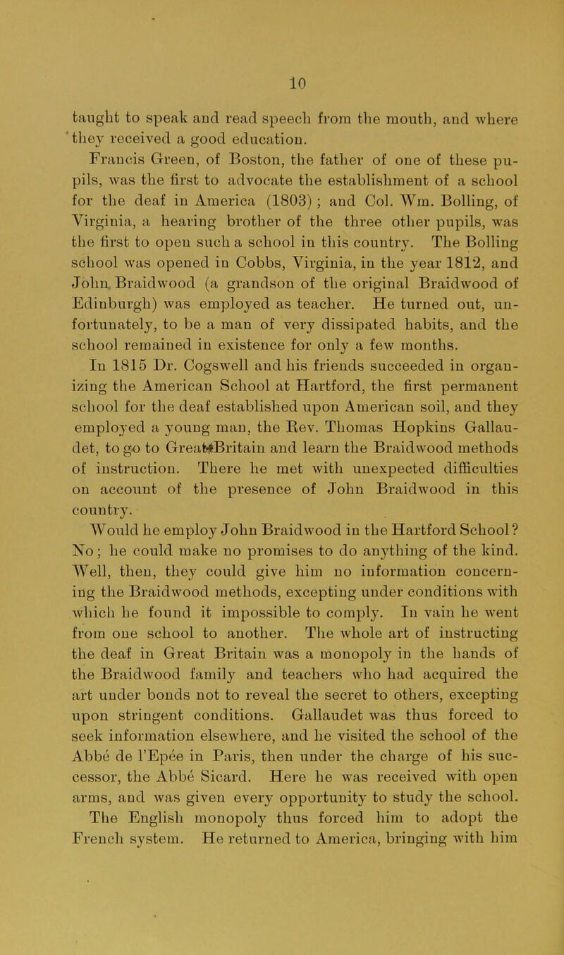taught to speak and read speech from the mouth, and where 'they received a good education. Francis Green, of Boston, the father of one of these pu- pils, was the first to advocate the establishment of a school for the deaf in America (1803); and Ool. Wm. Boiling, of Virginia, a hearing brother of the three other pupils, was the first to open such a school in this countr3^ The Boiling school was opened in Cobbs, Virginia, in the year 1812, and John, Braidwood (a grandson of the original Braidwood of Edinburgh) was employed as teacher. He turned out, un- fortunately, to be a man of very dissipated habits, and the school remained in existence for only a few months. In 1815 Dr. Cogswell and his friends succeeded in organ- izing the American School at Hartford, the first permanent school for the deaf established upon American soil, and they employed a young man, the Bev. Thomas Hopkins Gallau- det, to go to Great^Britaiu and learn the Braidwood methods of instruction. There he met with unexpected difficulties on account of the presence of John Braidwood in this country. Would he employ John Braidwood in the Hartford School? No; he could make no promises to do anything of the kind. Well, then, they could give him no information concern- ing the Braidwood methods, excepting under conditions with which he found it impossible to comply. In vain he went from one school to another. The Avhole art of instructing the deaf in Great Britain was a monopoly in the hands of the Braidwood family and teachers who had acquired the art under bonds not to reveal the secret to others, excepting upon stringent conditions. Gallaudet was thus forced to seek information elsewhere, and he visited the school of the Abbe de I'Epee in Paris, then under the charge of his suc- cessor, the Abbe Sicard. Here he was received with open arms, and was given every opportunity to study the school. The English monopoly thus forced him to adopt the French system. He returned to America, bringing Avith him