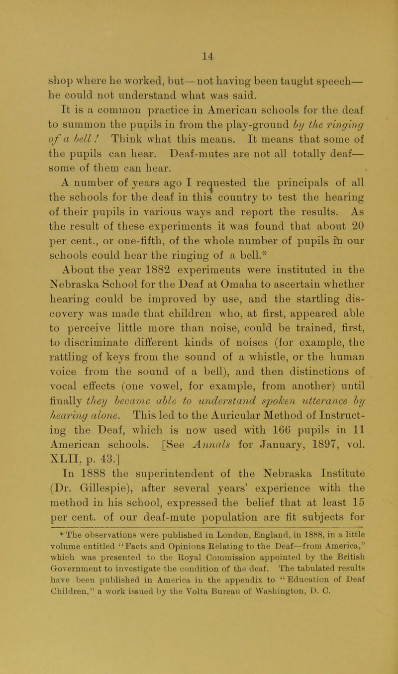 shop where he worked, but—not having been taught speech— he could not understand what was said. It is a common practice in American schools for the deaf to summon the pupils in from the play-ground by ike ri7iging of a hell! Think what this means. It means that some of the pupils can hear. Deaf-mutes are not all totally deaf— some of them can hear. A number of years ago I rec[uested the principals of all the schools for the deaf in this country to test the hearing of their pupils in various ways and report the results. As the result of these experiments it was found that about 20 per cent., or one-fifth, of the whole number of pupils i'n our schools could hear the ringing of a bell.* About the year 1882 experiments were instituted in the Nebraska School for the Deaf at Omaha to ascertain Avhether hearing could be improved by use, and the startling dis- covery was made that children who, at first, appeared able to perceive little more than noise, could be trained, first, to discriminate different kinds of noises (for example, the rattling of keys from the sound of a whistle, or the human voice from the sound of a bell), and then distinctions of vocal effects (one vowel, for example, from another) until finally they hecavie able to understand spoken utterance by hearing alone. This led to the Auricular Method of Instruct- ing the Deaf, which is now used with 16G pupils in 11 American schools. [See Annals for January, 1897, vol. XLIL p. 43.] In 1888 the superintendent of the Nebraska Institute (Dr. Gillespie), after several years' experience with the method in his school, expressed the belief that at least 15 per cent, of our deaf-mute population are tit subjects for *Tbe observations were published in London, England, in 1888, in a little volume entitled 'Facts and Opinions Relating to the Deaf—from America, which was presented to the Royal Commission appointed by the British Government to investigate the condition of the deaf. The tabulated results have been published in America in the appendix to  Education of Deaf Children, a work issued by the Volta Bureau of Washington, D. C.