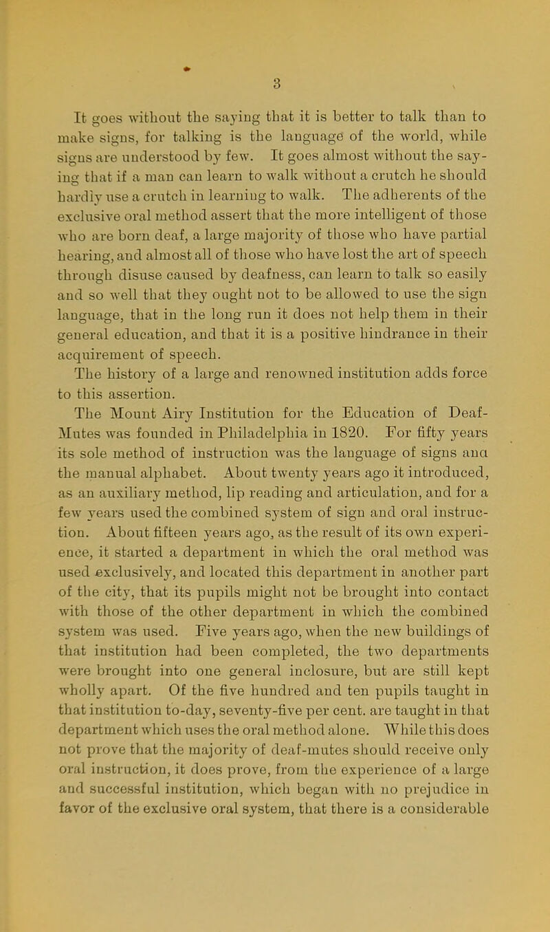 \ It goes without the saying that it is better to talk than to make signs, for talking is the language of the world, while signs are understood by few. It goes almost without the say- ing that if a man can learn to walk without a crutch he should hardly iise a crutch in learning to walk. The adherents of the exclusive oral method assert that the more intelligent of those who are born deaf, a large majority of those who have partial hearing, and almost all of those who have lost the art of speech through disuse caused by deafness, can learn to talk so easily and so well that they ought not to be allowed to use the sign language, that in the long run it does not help them in their general education, and that it is a positive hindrance in their acquirement of speech. The history of a large and renowned institution adds force to this assertion. The Mount Airy Institution for the Education of Deaf- Mutes was founded in Philadelphia in 1820. For fifty years its sole method of instruction was the language of signs ana the manual alphabet. About twenty years ago it introduced, as an auxiliary method, lip reading and articulation, and for a few years used the combined system of sign and oral instruc- tion. About fifteen years ago^ as the result of its own experi- ence, it started a department in which the oral method was used exclusively, and located this department in another part of the city, that its pupils might not be brought into contact with those of the other department in which the combined system was used. Five years ago, when the new buildings of that institution had been completed, the two departments were brought into one general inclosure, but are still kept wholly apart. Of the five hundred and ten pupils taught in that institution to-day, seventy-five per cent, are taught in that department which uses the oral method alone. While this does not prove that the majority of deaf-mutes should receive only oral instruction, it does prove, from the experience of a large and successful institution, which began with no prejudice in favor of the exclusive oral system, that there is a considerable
