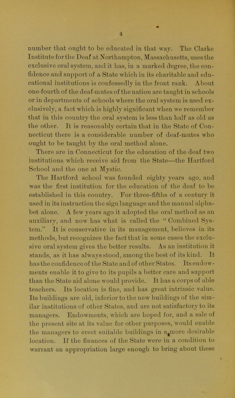 number that ought to be educated in that way. The Clarke Institute for the Deaf at Northampton, Massachusetts, uses the exclusive oral system, and it has, in a marked degree, the con- fidence and support of a State which in its charitable and edu- cational institutions is confessedly in the front rank. About one-fourth of the deaf-mutes of the nation are taught in schools or in departments of schools where the oral system is used ex- clusively, a fact which is highly significant when we remember that in this country the oral system is less than half as old as the other. It is reasonably certain that in the State of Con- necticut there is a considerable number of deaf-mutes who ought to be taught by the oral method alone. There are in Connecticut for the education of the deaf two institutions which receive aid from the State—the Hartford School and the one at Mystic. The Hartford school was founded eighty years ago, and was the first institution for the education of the deaf to be established in this country. For three-fifths of a century it used in its instruction the sign language and the manual alpha- bet alone. A few years ago it adopted the oral method as an auxiliary, and now has what is called the  Combined Sys- tem. It is conservative in its management, believes in its methods, but recognizes the fact that in some cases the exclu- sive oral system gives the better results. As an institution it stands, as it has always stood, among the best of its kind. It has the confidenceof the State and of other States. Its endow- ments enable it to give to its pupils a better care and support than the State aid alone would provide. It has a corps of able teachers. Its location is fine, and has great intrinsic value. Its buildings are old, inferior to the new buildings of the sim- ilar institutions of other States, and are not satisfactory to its managers. Endowments, which are hoped for, and a sale of the present site at its value for other purposes, would enable the managers to erect suitable buildings in a^more desirable location. If the finances of the State were in a condition to warrant an appropriation large enough to bring about these