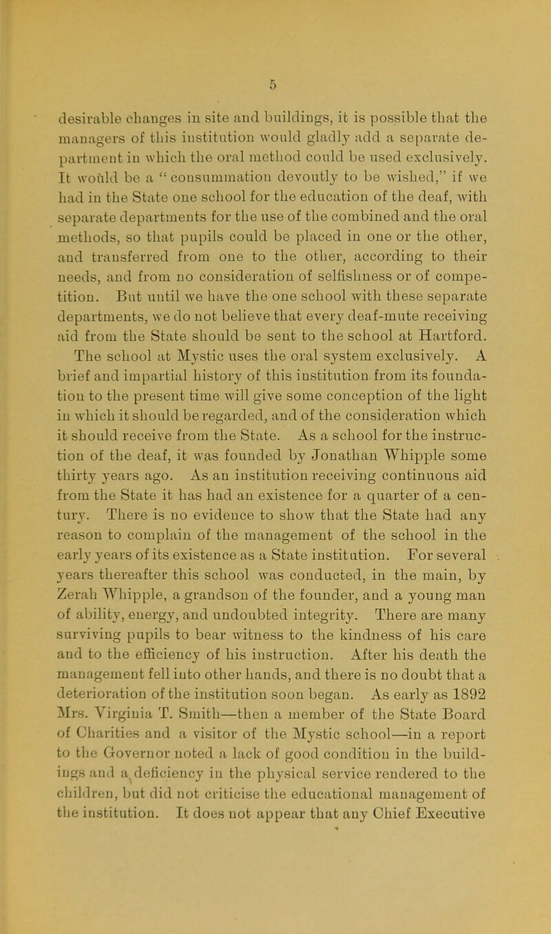 desirable changes in site and buildings, it is possible that the managers of this institution would gladly add a separate de- partment in which the oral method could be used exclusively. It would be a  consummation devoutly to be wished, if we had in the State one school for the education of the deaf, with separate departments for the use of the combined and the oral methods, so that pupils could be placed in one or the other, and transferred from one to the other, according to their needs, and from no consideration of selfishness or of compe- tition. But xintil we have the one school with these separate departments, we do not believe that every deaf-mute receiving aid from the State should be sent to the school at Hartford. The school at Mystic uses the oral system exclusively. A brief and impartial history of this institution from its founda- tion to the present time will give some conception of the light in which it should be regarded, and of the consideration which it should receive from the State. As a school for the instruc- tion of the deaf, it was founded by Jonathan Whipple some thirty years ago. As an institution receiving continuous aid from the State it has had an existence for a quarter of a cen- tury. There is no evidence to show that the State had any reason to complain of the management of the school in the early years of its existence as a State institation. For several years thereafter this school was conducted, in the main, by Zerah Whipple, a grandson of the founder, and a young man of ability, energy, and undoubted integrity. There are many surviving pupils to bear witness to the kindness of his care and to the efficiency of his instruction. After his death the management fell into other hands, and there is no doubt that a deterioration of the institution soon began. As early as 1892 Mrs. Virginia T. Smith—then a member of the State Board of Charities and a visitor of the Mystic school—in a report to the Governor noted a lack of good condition in the build- iug.sand a^deficiency in the physical service rendered to the children, but did not criticise the educational management of the institution. It does not appear that any Chief Executive