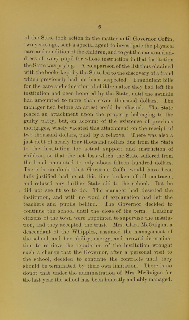 of the State took action in the matter until Governor Coffin, two years ago, sent a special agent to investigate the physical care and condition of the children, and to get the name and ad- dress of every pupil for whose instruction in that institution the State was paying. A comparison of the list thus obtained with the books kept by the State led to the discovery of a fraud which previously had not been suspected. Fraudulent bills for the care and education of children after they had left the institution had been honored by the State, until the swindle had amounted to more than seven thousand dollars. The manager fled before an arrest could be effected. The State placed an attachment upon the property belonging to the guilty party, but, on account of the existence of previous mortgages, wisely vacated this attachment on the receipt of two thousand dollars, paid b}'- a relative. Tliere was also a just debt of nearly four thousand dollars due from the State to the institution for actual support and instruction of children, so that the net loss which the State suffered from the fraud amounted to only about fifteen hundred dollars. There is no doubt that Governor Coffin would have been fully justified had he at this time broken off all contracts, and refused any further State aid to the school. But he did not see fit so to do. The manager had deserted the institution, and with no word of explanation had left the teachers and pupils behind. The Governor decided to continue the school until the close of the term. Leading citizens of the town were appointed to supervise the institu- tion, and they accepted the trust. Mrs. Clara McGuigan, a descendant of the Whipples, assumed the management of the school, and her ability, energy, and avowed determina- tion to retrieve the reputation of the institution wrought such a change that the Governor, after a personal visit to the school, decided to continue the contracts until they should be terminated by their own limitation. There is no doubt that under the administration of Mrs. McGuigan for the last year the school has been honestly and ably managed.