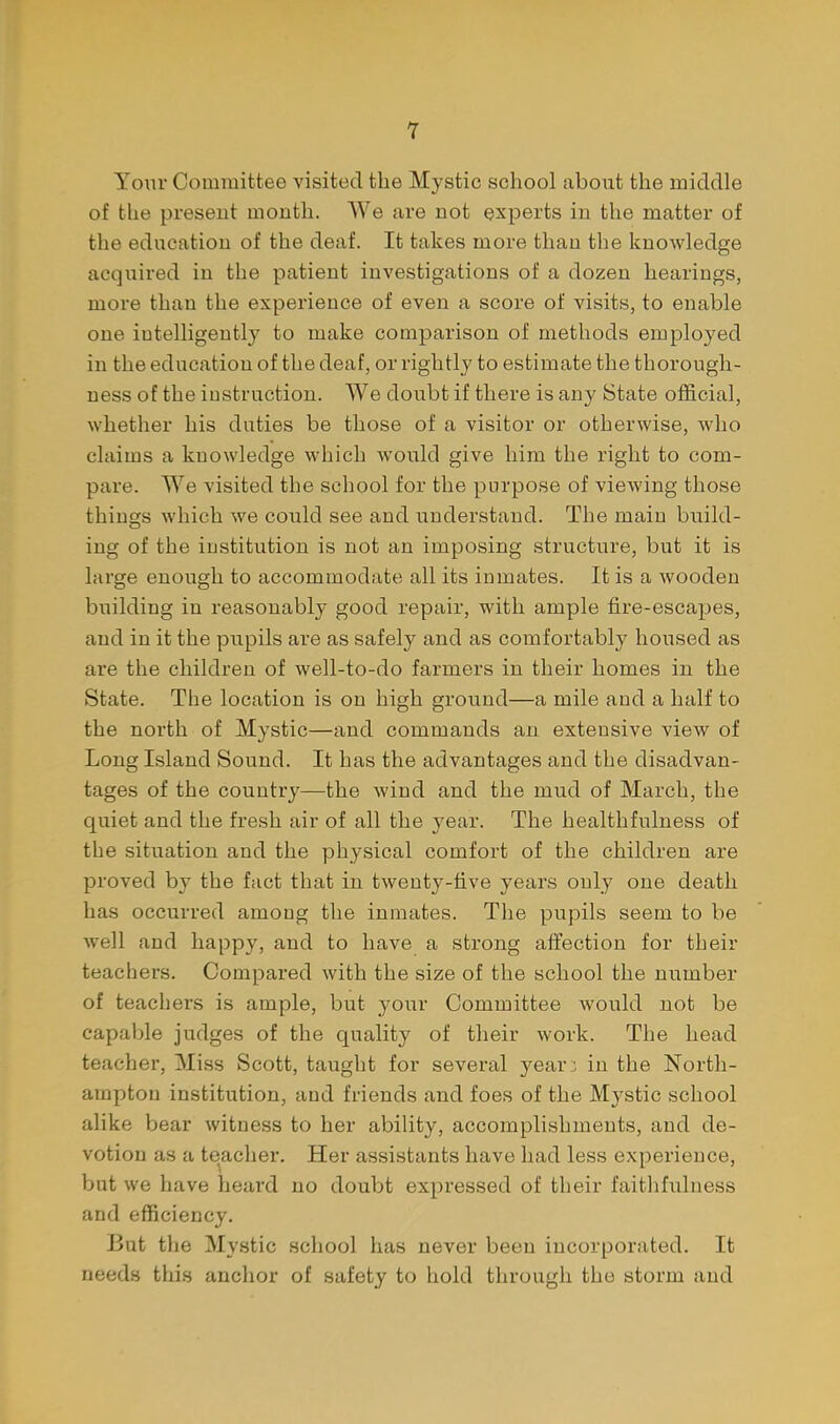 Your Committee visited the Mystic school about the middle of the present month. AVe are not experts in the matter of the education of the deaf. It takes more than the knowledge acquired in the patient investigations of a dozen hearings, more than the experience of even a score of visits, to enable one intelligently to make comparison of methods employed in the education of the deaf, or rightly to estimate the thorough- ness of the instruction. We doubt if there is any State official, whether his duties be those of a visitor or otherwise, who claims a knowledge which would give him the right to com- pare. We visited the school for the purpose of vicAving those things which we could see and understand. The main build- ing of the institution is not an imposing structure, but it is large enough to accommodate all its inmates. It is a wooden building in reasonably good repair, with ample fire-escapes, and in it the pupils are as safely and as comfortably housed as are the children of well-to-do farmers in their homes in the State. The location is on high ground—a mile and a half to the north of Mystic—and commands an extensive view of Long Island Sound. It has the advantages and the disadvan- tages of the country—the wind and the mud of March, the quiet and the fresh air of all the year. The healthfulness of the situation and the physical comfort of the children are proved by the fact that in twenty-five years only one death has occurred among the inmates. The pupils seem to be well and happy, and to have a strong affection for their teachers. Compared with the size of the school the number of teachers is ample, but your Committee would not be capable judges of the quality of their work. The head teacher. Miss Scott, taught for several year3 in the North- ampton institution, and friends and foes of the Mystic school alike bear witness to her ability, accomplishments, and de- votion as a teacher. Her assistants have had less experience, but we have heard no doubt expressed of their faitlifuluess and efficiency. But the Mystic school has never been incorporated. It needs this anchor of safety to hold through the storm and