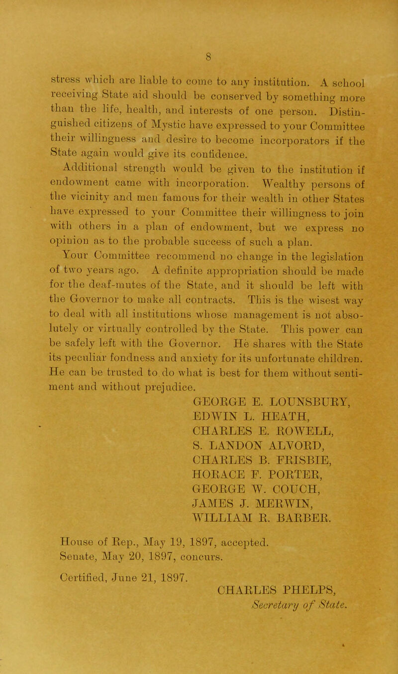 stress which are liable to come to auy institution. A school receiving State aid should be conserved by something more than the life, health, and interests of one person. Distin- guished citizens, of Mystic have expressed to your Committee their willingness and desire to become incorporators if the State again would give its confidence. Additional strength would be given to the institution if endowment came with incorporation. Wealthy persons of the vicinity and men famous for their wealth in other States have expressed to your Committee their willingness to join with others in a plan of endowment, but we express no opinion as to the probable success of such a plan. Your Committee recommend no change in the legislation of two years ago. A definite appropriation should be made for the deaf-mutes of the State, and it should be left with the Governor to make all contracts. This is the wisest way to deal with all institutions whose management is not abso- lutely or virtually controlled by the State. This power can be safely left with the Governor. He shares with the State its peculiar fondness and anxiety for its unfortunate children. He can be trusted to do what is best for them without senti- ment and without prejudice. GEORGE E. LOUNSBURY, EDWIN L. HEATH, CHARLES E. ROWELL, S. LANDON ALVORD, CHARLES B. ERISBIE, HORACE F. PORTER, GEORGE W. COUCH, JAMES J. MERWIN, WILLIAM R. BARBER. Hoiise of Rep., May 19, 1897, accepted. Senate, May 20, 1897, concurs. Certified, June 21, 1897. CHARLES PHELPS, Secretary of State.