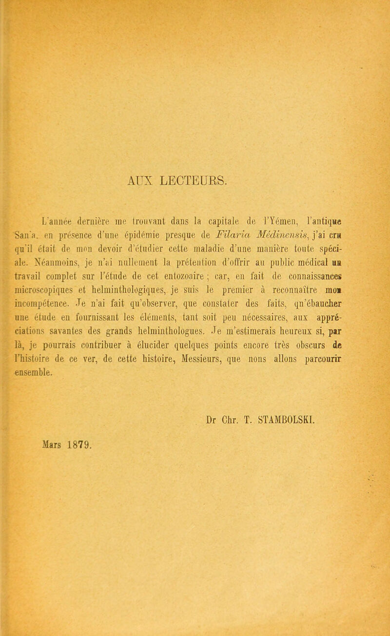 AUX LECTEURS. L'année dernière me trouvant dans la capitale de l'Yémen, l'antique Sana. en présence d'une épidémie presque de Filaria Médinenais, j'ai cru qu'il était de mon devoir d'étudier cette maladie d'une manière toute spéci- ale. Néanmoins, je n'ai nullement la prétention d'offrir au public médical an travail complet sur l'étude de cet entozoaire ; car, en lait de connaissances microscopiques et helminthologiques, je suis le premier à reconnaître moi incompétence. -Te n'ai fait qu'observer, que constater des faits, qu'ébaucher une étude en fournissant les éléments, tant soit peu nécessaires, aux appré- ciations savantes des grands lielminthologues. Je m'estimerais heureux si, par là, je pourrais contribuer à élucider quelques points encore très obscurs de l'histoire de ce ver, de cette histoire, Messieurs, que nons allons parcourir ensemble. Mars 1879. Dr Chr. T. STAMBOLSKI.