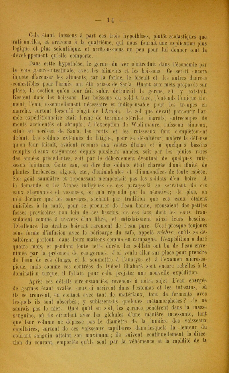 Cela était, laissons à pari ces trois hypothèses, plutôt scolastiques que rationnelles, et arrivons à la quatrième, qui nous fournil, une explicatiou plus logique et plus scientifique, et arrêtons-nous un peu pour lui donner tonI le développement qu'elle comporte. Dans cette hypothèse, le germ< du ver s'introduit dans l'économie par la voie gastro-intestinale, avec les aliments et les boissons Ce seivit * ncore injuste d'accuser les aliments, car la t'urine, le biscuit et les autres denrées comestibles pour l'armée, ont été prises de San'a Quant aux mets préparés sur place, la cnction qu'on leur fait subir, détruirait le germe, s'il y existait. Restent donc les boissons. Par boissons du soldat turc, j'entends Tunique élé ment, l'eau, essentiellement nécessaire et indispensable pour les troupes en marche, surtout lorsqu'il s'agit de l'Arabie Le sol que devait parcourir l'ar- mée expéditionnaire était formé de terrains stériles ingrats, entrecoupés 'le moiils accidentés el abrupts; à l'exception de Wadi-maure, ruisseau sinueux, situé au nord-est de San'a, les puits et les ruisseaux font complètement défaut. Les soldats exténués de fatigue, pour se désaltérer, malgré la défense qu'on leur faisait, avaient recours aux vastes étangs et à quelques bassins remplis d'eaux stagnantes depuis plusieurs années, soit par les pluies r, res des années précédantes, soit par le débordement éventuel de quelques ruis- seaux lointains. Cette eau, au dire des soldats, était chargée d'une, iûnité de plantes herbacées, algues, etc., d'animalcules et d'immondices de toute espèce. Son gouf saumâtre et repoussant n'empêchait pas les soldats d'en boire A la demande, si les Arabes indigènes de ces parages-là se servaient de ces eaux stagnantes et vaseuses, on m'a répondu par la négative; de plus, on m'a déclaré que les sauvages, sachant par tradition que ces eaux étaient nuisibles à la santé, pour se procurer de l'eau bonne, creusaient des petites fusses provisoires non loin de ces bassins, de ces lacs, dont les eaux tran- slataient comme à travers d'un filtre, et satisfaisaient ainsi leurs besoins. D'ailleurs, les Arabes boivent rarement de l'eau pure. C'est presque toujours sous forme d'infusion avec le péricarpe du café, appelé méchir, qu'ils se dé- saltèrent partout dans leurs maisons comme en campagne. L'expédition a duré quatre mois, et pendant toute cette durée, les soldats ont bu de, l'eau enve- nimée par la présence de ces germes .J'ai voulu aller sur place pour prendre de l'eau de ces étangs, et la soumettre à l'analyse, et à l'examen microsco- pique, mais comme ces contrées de Djébel Chaharé sont encore rebelles à la domination turque, il fallait, pour cela, projeter une nouvelle expédition. Après ces détails circonstanciés, revenons à notre sujet L'eau chargée de germes étant avalée, ceux ci arrivent dans l'estomac et les intestins, où ils se trouvent, en contact avec tant de matériaux, tant de ferments avec lesquels ils sont absorbés; y subissent-ils quelques métamorphoses? re ne saurais pas le nier. Quoi qu'il en soit, les germes pénètrent dans la masse sanguine, où ils circulent avec les globules d'une manière incessante, tant que leur volume ne dépasse pas le diamètre de la lumière des vaisseaux capillaires, surtout de ces vaisseaux capillaires dans lesquels la lenteur du courant sanguin atteint son maximum; ils suivent continuellement la direc- tion du courant, emportés qu'ils sont par la véhémence et la rapidité de la