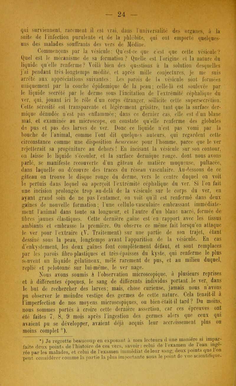 qui surviennent, rarement il esl vrai, dans l'universalité des organes, à la suite de l'infection purulente et de la phlébite, qui ont emporté quelques- uns des malades souffrants des vers de Médine. Commençons par la vésicule: Qu'est-ce que c'est que cette vésicule? Quel est le mécanisme de sa formation ? Quelle est l'origine et la nature, du liquide qu'elle renferme? Voilà bien des questions à la solution desquelles j'ai pendant très longtemps médité, et après mille conjectures, je me suis arrêté aux appréciations suivantes: Les parois de la vésicule sont formées uniquement par la couche épidemique de la peau: celle-là esl soulevée par le liquide sécrété par le derme sous l'incitation de l'extrémité céphalique du ver, qui. jouant ici le rôle d'un corps étranger, sollicite cette supersecrétion. Cette sérosité est transparente et légèrement grisâtre, tant que la surface der- mique dénudée n'est pas enflammée; dans ce dernier cas. elle esl d'un blanc mat, et examinée au microscope, on constate qu'elle renferme des globules de pus et pas des larves de ver. Donc ce liquide n'est pas vomi par la houclie de l'animal, comme l'ont dit quelques auteurs, qui regardent cette circonstance comme une disposition heureuse pour l'homme, parce que le ver rejetterait sa progéniture au dehors ! Eu incisant la vésicule sur son contour, ou laisse le liquide s'écouler, et la surface dermique rouge, dont nous avons parlé, se manifeste recouverte d'un gâteau de matière muqueuse, pultacée, dans laquelle on découvre des traces du réseau vasculaire. Au-dessous de ce àleau on trouve le disque rouge du derme, vers le centre duquel mi voit le pertuis dans lequel on aperçoit l'extrémité céphalique du ver. Si l'on fait une incision prolongée trop au-delà de la vésicule sur le corps du ver, en ayant grand soin de ne pas l'entamer, on voit qu'il est renfermé dans deux gaines de nouvelle formation; l'une cellulo-vasculaire embrassant immédiate- ment l'animal dans toute sa longueur, et l'autre d'un blanc narre, formée dé libres jaunes élastiques. Cette dernière gaîne est en rapport avec les tissus ambiants et embrasse la première, Ou observe ce même fait lorsqu'on attaque le ver pour l'extraire cV. Traitement) sur une partie de son trajet, étant dessiné sous la peau, longtemps avant, l'apparition de la vésicule. En cas d'enkystement, les deux gaines font complètement défaut, et sont remplaces par les parois libro-plastiques et très-épaisses du kyste, qui renferme le plus Souvent un liquide gélatineux, mêlé rarement de pus, et au milieu duquel, replié et pelotonné sur lni-mème, le ver nage, Nous avons soumis à l'observation microscopique, à plusieurs reprises et à différentes époques, le sang de différents individus portant le ver. dans le but de rechercher des larves; mais, chose curieuse, jamais nous n'ayons pu observer le moindre vestige des germes de cette nature. Cela tenait-il à l'imperfection de nos moyens microscopiques, ou bien »Mait-il tard? Du moins, nous sommes portés à croire cette dernière assertion, car ces épreuves ont ete faites 7. 8, 9 mois après l'ingestion des germes alors que ceux qui avaient pu se développer, avaient déjà acquis leur accroissement plus ou moins complet *). ) Je regrette beaucoup en exposant à mes lecteurs il une manière si impar- faite deux point-; de l'histoire, de ces vers, savoir; celui de l'examen de l'eau ingé- rée parles malades, et celui de l'examen immédiat de leur sang; deux points que Ion peut, considérer comme la, partie la plus importante sous le point de vue scientifique.