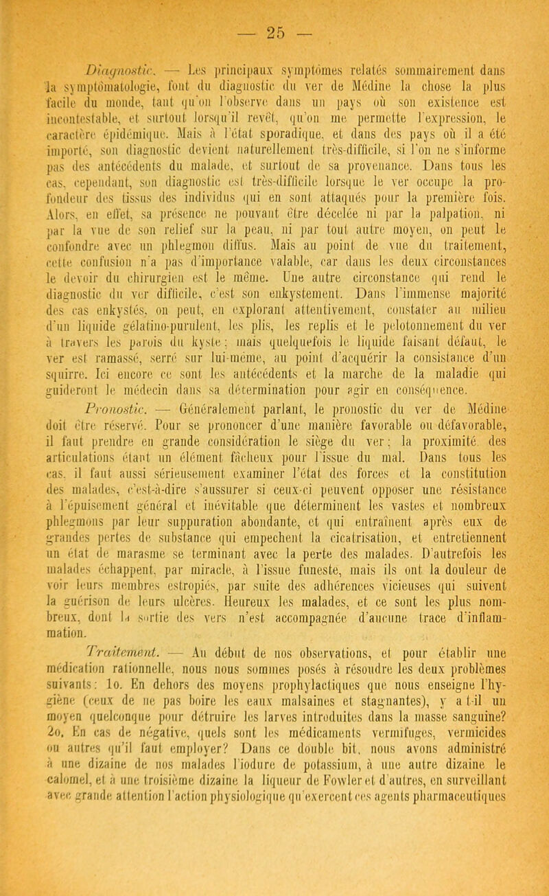 Diagnostic. — Les principaux symptômes relatés sommairement dans Ja symptôraatologie, font du diagnostic du ver de Médine la chose la plus facile du monde, tant qu'on l'observe dans un pays où son existence est incontestable, et surtout lorsqu'il revêt, qu'on me permette l'expression, le caractère épidémique. Mais à l'état sporadique. et dans des pays où il a été importé, son diagnostic devient naturellement très-difficile, si l'on ne s'informe pas des antécédents du malade, et surtout de sa provenance. Dans tous les cas. cependant, son diagnostic es! très-difficile lorsque le ver occupe la pro- fondeur dis tissus des individus qui en sont attaqués pour la première fois. Alors, en elfet, sa présence ne pouvant être décelée ni par la palpation, ni par la vue de son relief sur la peau, ni par tout autre moyen, on peut le confondre avec un phlegmou diffus. Mais au point de vue du traitement, cette confusion n'a pas d'importance valable, car dans les deux circonstances le devoir du chirurgien est le même. Une autre circonstance qui rend le diagnostic du ver diflicile, c'est son enkystemcnt. Dans l'immense majorité des cas enkystés, on peut, en explorant attentivement, constater au milieu d'un liquide gélatino-purulent, les plis, les replis et le pelotonnement du ver a travers les parois du kyste ; mais quelquefois le liquide faisant défaut, le ver esi ramassé, serré sur lui-même, au point d'acquérir la consistance d'un squirrè. Ici encore ce sont les antécédents et la marche de la maladie qui guideront le médecin dans sa détermination pour agir en conséquence. Pronostic — Généralement parlant, le pronostic du ver de Médine doil être réservé. Pour se prononcer d'une manière favorable ou défavorable, il faut prendre en grande considération le siège du ver; la proximité des articulations étant un élément fâcheux pour l'issue du mal. Dans tous les cas. il faut aussi sérieusement examiner l'état des forces et la constitution des malades, c'est-à-dire s'aussurer si ceux-ci peuvent opposer une résistance à l'épuisement général et inévitable que déterminent les vastes et nombreux phlegmons par leur suppuration abondante, et qui entraînent après eux de grandes pertes de substance qui empêchent la cicatrisation, et entretiennent un étal de marasme se terminant avec la perte des malades. D'autrefois les malades échappent, par miracle, à l'issue funeste, mais ils ont la douleur de voir leurs membres estropiés, par suite des adhérences vicieuses qui suivent la guérison de leurs ulcères. Heureux les malades, et ce sont les plus nom- breux, dont l.i sortie des vers n'est accompagnée d'aucune trace d'inflam- mation. 7 r/titauc.id. — An début de nos observations, et pour établir une médication rationnelle, nous nous sommes posés à résoudre les deux problèmes suivants: lo. En dehors des moyens prophylactiques que nous enseigne l'hy- giène (ceux de ne pas boire les eaux malsaines et stagnantes), y a t-il un moyen quelconque pour détruire les larves introduites dans la niasse sanguine? 2o, Kn cas de négative, quels sont les médicaments vermifuges, vermicides ou autres qu'il faut employer? Dans ce double bit, nous avons administré à une dizaine de nos malades l'iodure de potassium, à une autre dizaine le calomel, et a une troisième dizaine la liqueur de Fowleret d'autres, en surveillant avec grande attention l'action physiologique qu'exercent ces agents pharmaceutiques