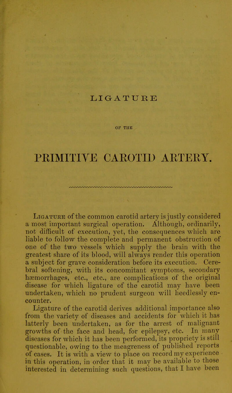 LIGATURE OF THE PRIMITIVE CAROTID ARTERY. Ligature of the common carotid artery is justly considered a most important surgical operation. Although, ordinarily, not difficult of execution, yet, the consequences which are liable to follow the complete and permanent obstruction of one of the two vessels which supply the brain with the greatest share of its blood, will always render this operation a subject for grave consideration before its execution. Cere- bral softening, with its concomitant symptoms, secondary haemorrhages, etc., etc., are complications of the original disease for which ligature of the carotid may have been undertaken, which no prudent surgeon will heedlessly en- counter. Ligature of the carotid derives additional importance also from the variety of diseases and accidents for which it has latterly been undertaken, as for the arrest of malignant growths of the face and head, for epilepsy, etc. In many diseases for which it has been performed, its propriety is still questionable, owing to the meagreness of published reports of cases. It is with a view to place on record my experience in this operation, in order that it may be available to those interested in determining such questions, that I have been