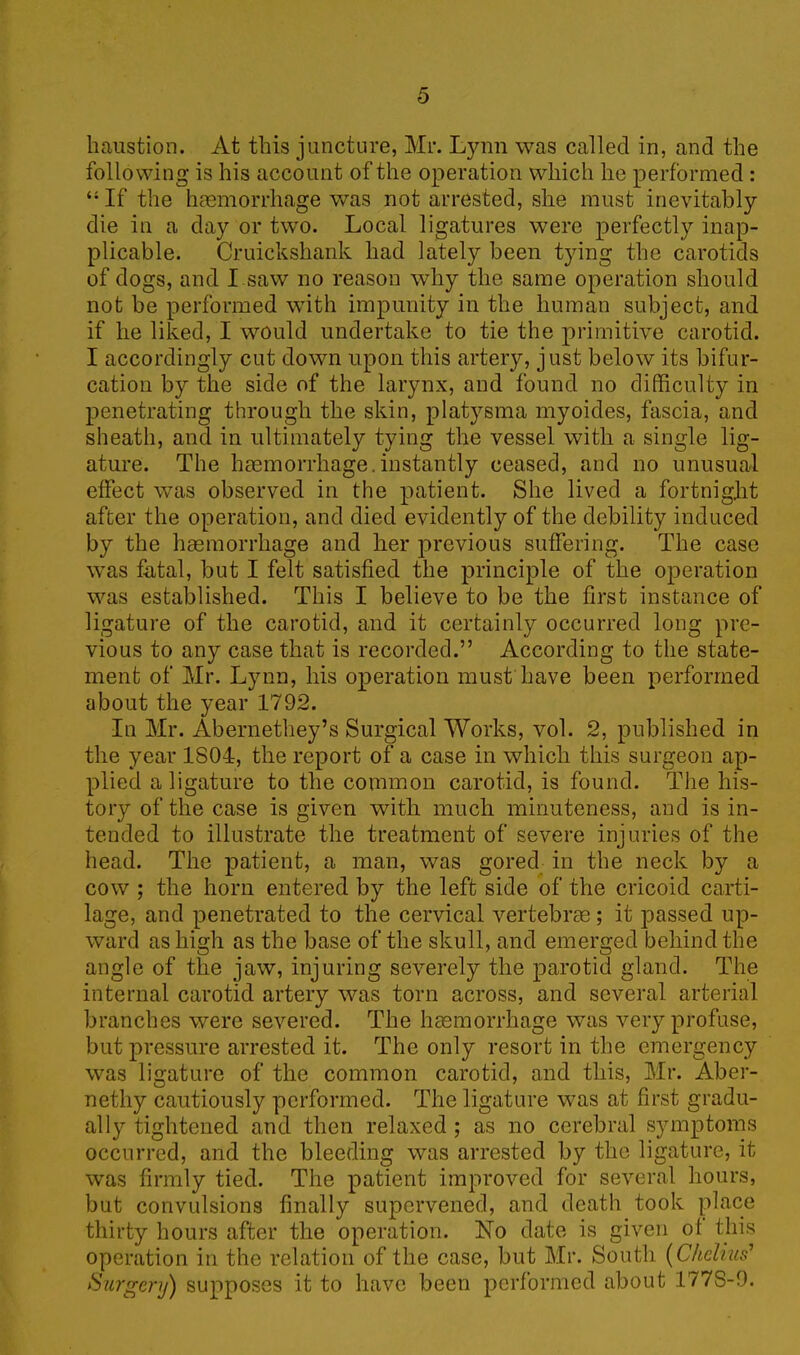 haustion. At this juncture, Mr. Lynn was called in, and the following is his account of the operation which he performed : 41 If the haemorrhage was not arrested, she must inevitably die in a day or two. Local ligatures were perfectly inap- plicable. Cruicksliank had lately been tying the carotids of dogs, and I saw no reason why the same operation should not be performed with impunity in the human subject, and if he liked, I would undertake to tie the primitive carotid. I accordingly cut down upon this artery, just below its bifur- cation by the side of the larynx, and found no difficulty in penetrating through the skin, platysma myoides, fascia, and sheath, and in ultimately tying the vessel with a single lig- ature. The haemorrhage.instantly ceased, and no unusual effect was observed in the patient. She lived a fortnight after the operation, and died evidently of the debility induced by the haemorrhage and her previous suffering. The case was fatal, but I felt satisfied the principle of the operation was established. This I believe to be the first instance of ligature of the carotid, and it certainly occurred long pre- vious to any case that is recorded.” According to the state- ment of Mr. Lynn, his operation must have been performed about the year 1792. In Mr. Abernethey’s Surgical Works, vol. 2, published in the year 1S04, the report of a case in which this surgeon ap- plied a ligature to the common carotid, is found. The his- tory of the case is given with much minuteness, and is in- tended to illustrate the treatment of severe injuries of the head. The patient, a man, was gored in the neck by a cow ; the horn entered by the left side of the cricoid carti- lage, and penetrated to the cervical vertebne ; it passed up- ward as high as the base of the skull, and emerged behind the angle of the jaw, injuring severely the parotid gland. The internal carotid artery was torn across, and several arterial branches were severed. The haemorrhage was very profuse, but pressure arrested it. The only resort in the emergency was ligature of the common carotid, and this, Mr. Aber- nethy cautiously performed. The ligature was at first gradu- ally tightened and then relaxed ; as no cerebral symptoms occurred, and the bleeding was arrested by the ligature, it was firmly tied. The patient improved for several hours, but convulsions finally supervened, and death took place thirty hours after the operation. No date is given ot this operation in the relation of the case, but Mr. South (Chelms’ Surgery) supposes it to have been performed about 177S-9.