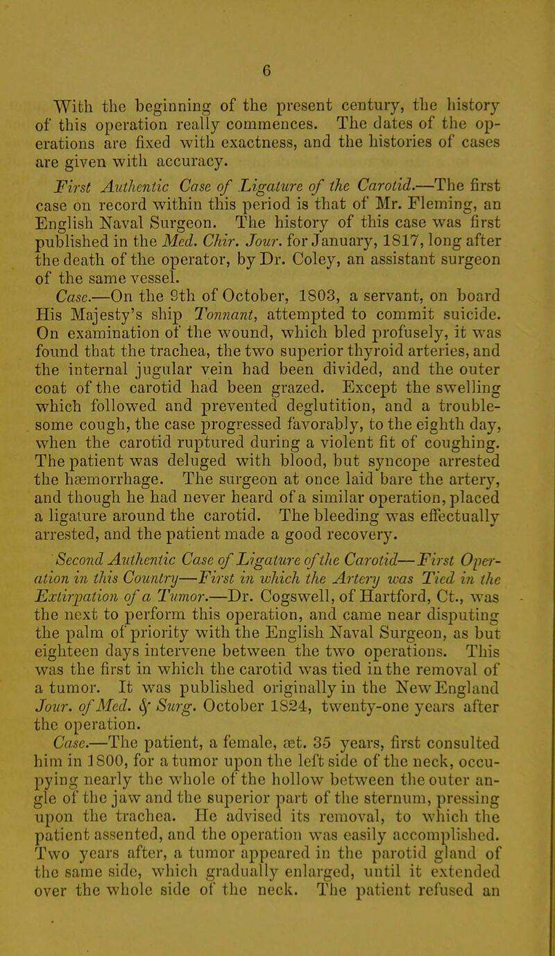 G With the beginning of the present century, the history of this operation really commences. The dates of the op- erations are fixed with exactness, and the histories of cases are given with accuracy. First Authentic Cose of Ligature of the Carotid.—The first case on record within this period is that of Mr. Fleming, an English Naval Surgeon. The history of this case was first published in the Med. Chir. Jour, for January, 1817, long after the death of the operator, by Dr. Coley, an assistant surgeon of the same vessel. Case.—On the 8th of October, 1803, a servant, on board His Majesty’s ship Tonnant, attempted to commit suicide. On examination of the wound, which bled profusely, it was found that the trachea, the two superior thyroid arteries, and the internal jugular vein had been divided, and the outer coat of the carotid had been grazed. Except the swelling which followed and prevented deglutition, and a trouble- some cough, the case progressed favorably, to the eighth day, when the carotid ruptured during a violent fit of coughing. The patient was deluged with blood, but syncope arrested the haemorrhage. The surgeon at once laid bare the artery, and though he had never heard of a similar operation, placed a ligature around the carotid. The bleeding was effectually arrested, and the patient made a good recovery. Second Authentic Case of Ligature of the Carotid—First Oper- ation in this Country—First in which the Artery was Tied in the Extirpation of a Tumor.—Dr. Cogswell, of Hartford, Ct., was the next to perform this operation, and came near disputing the palm of priority with the English Naval Surgeon, as but eighteen days intervene between the two operations. This was the first in which the carotid was tied in the removal of a tumor. It was published originally in the New England Jour, of Med. Surg. October 1S24, twenty-one years after the operation. Case.—The patient, a female, mt. 35 years, first consulted him in 1800, for a tumor upon the left side of the neck, occu- pying nearly the whole of the hollow between the outer an- gle of the jaw and the superior part of the sternum, pressing upon the trachea. He advised its removal, to which the patient assented, and the operation was easily accomplished. Two years after, a tumor appeared in the parotid gland of the same side, which gradually enlarged, until it extended over the whole side of the neck. The patient refused an