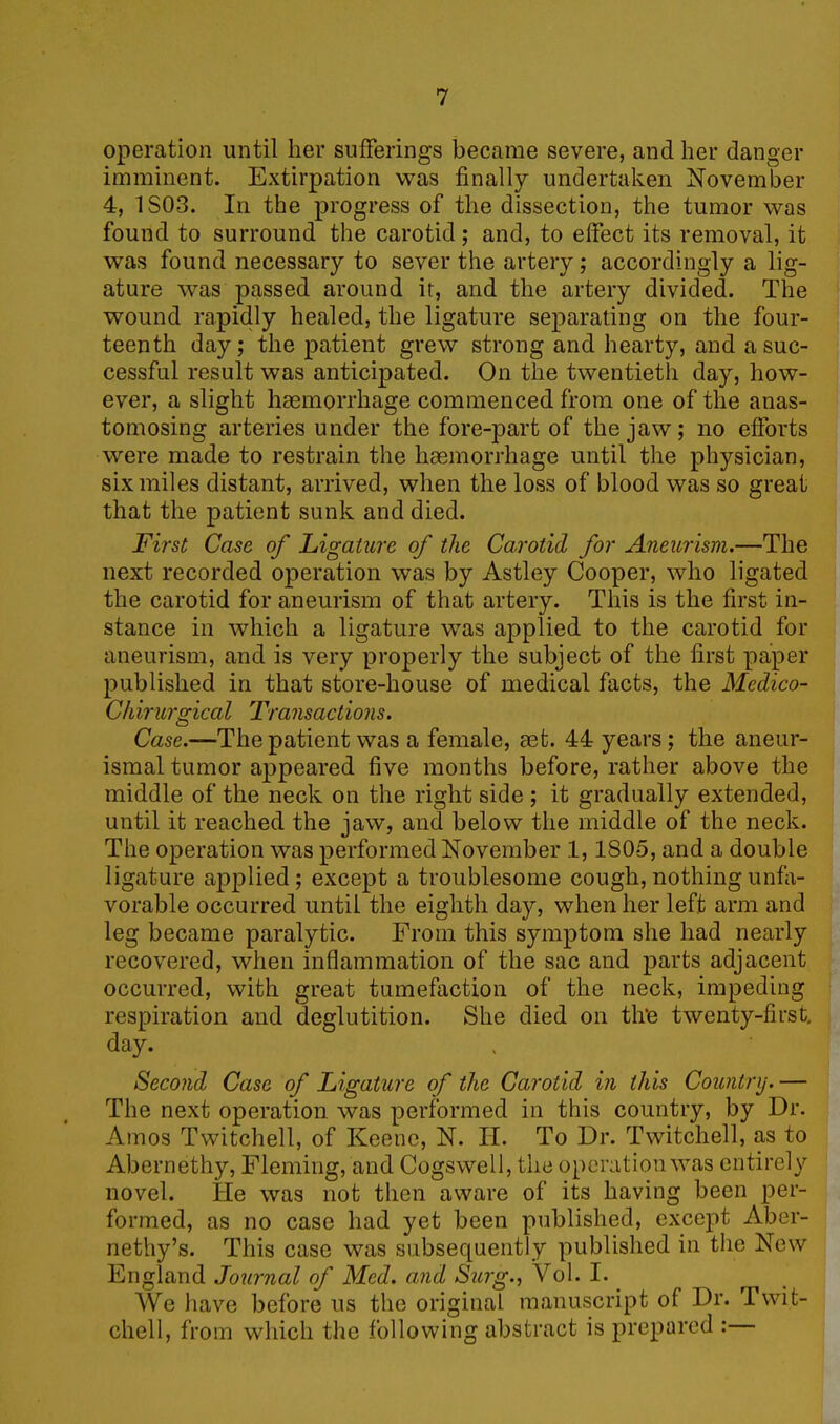 operation until her sufferings became severe, and her danger imminent. Extirpation was finally undertaken November 4, ISO-3. In the progress of the dissection, the tumor was found to surround the carotid; and, to effect its removal, it was found necessary to sever the artery; accordingly a lig- ature was passed around it, and the artery divided. The wound rapidly healed, the ligature separating on the four- teenth day; the patient grew strong and hearty, and a suc- cessful result was anticipated. On the twentieth day, how- ever, a slight haemorrhage commenced from one of the anas- tomosing arteries under the fore-part of the jaw; no efforts were made to restrain the haemorrhage until the physician, six miles distant, arrived, when the loss of blood was so great that the patient sunk and died. First Case of Ligature of the Carotid for Aneurism.—The next recorded operation was by Astley Cooper, who ligated the carotid for aneurism of that artery. This is the first in- stance in which a ligature was applied to the carotid for aneurism, and is very properly the subject of the first paper published in that store-house of medical facts, the Medico- Chirurgical Transactions. Case.—The patient was a female, aet. 44 years ; the aneur- ismal tumor appeared five months before, rather above the middle of the neck on the right side ; it gradually extended, until it reached the jaw, and below the middle of the neck. The operation was performed November 1,1805, and a double ligature applied; except a troublesome cough, nothing unfa- vorable occurred until the eighth day, when her left arm and leg became paralytic. From this symptom she had nearly recovered, when inflammation of the sac and parts adjacent occurred, with great tumefaction of the neck, impeding respiration and deglutition. She died on th‘e twenty-first, day. Second Case of Ligature of the Carotid in this Country.— The next operation was performed in this country, by Dr. Amos Twitchell, of Keene, N. H. To Dr. Twitchell, as to Abernethy, Fleming, and Cogswell, the operation was entirely novel. He was not then aware of its having been per- formed, as no case had yet been published, except Aber- nethy’s. This case was subsequently published in the New England Journal of Med. and Surg., Vol. I. We have before us the original manuscript of Dr. Twit- chell, from which the following abstract is prepared :—