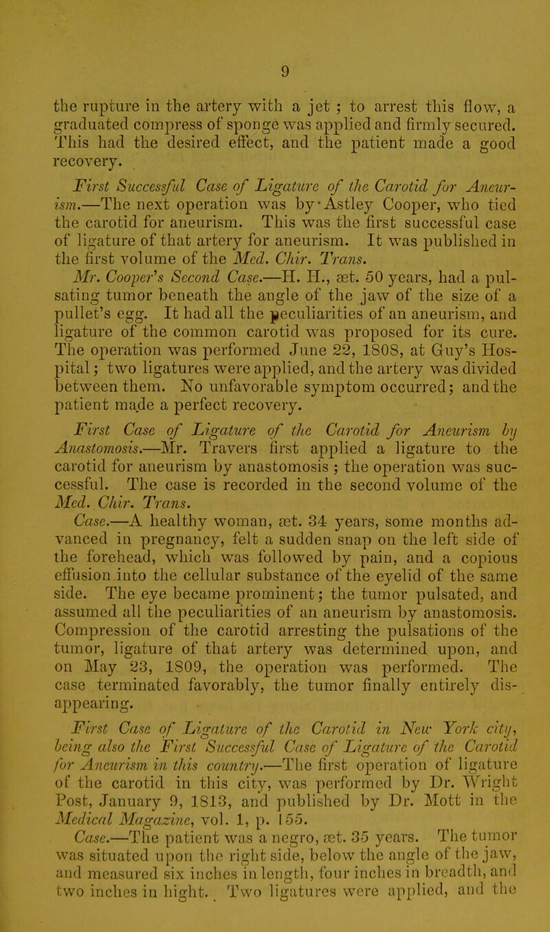 the rupture in the artery with a jet ; to arrest this flow, a graduated compress of sponge was applied and firmly secured. This had the desired effect, and the patient made a good recovery. First Successful Case of Ligature of the Carotid for Aneur- ism.—The next operation was byAstley Cooper, who tied the carotid for aneurism. This was the first successful case of ligature of that artery for aneurism. It was published in the first volume of the Med. Chir. Trams. Mr. Cooper's Second Case.—H. Ii., aet. 50 years, had a pul- sating tumor beneath the angle of the jaw of the size of a pullet’s egg. It had all the peculiarities of an aneurism, and ligature of the common carotid was proposed for its cure. The operation was performed June 22, 1808, at Guy’s Hos- pital ; two ligatures were applied, and the artery was divided between them. No unfavorable symptom occurred; and the patient made a perfect recovery. First Case of Ligature of the Carotid for Aneurism by Anastomosis.—Mr. Travers first applied a ligature to the carotid for aneurism by anastomosis ; the operation was suc- cessful. The case is recorded in the second volume of the Med. Chir. Trans. Case.—A healthy woman, ast. 34 years, some months ad- vanced in pregnancy, felt a sudden snap on the left side of the forehead, which was followed by pain, and a copious effusion.into the cellular substance of the eyelid of the same side. The eye became prominent; the tumor pulsated, and assumed all the peculiarities of an aneurism by anastomosis. Compression of the carotid arresting the pulsations of the tumor, ligature of that artery was determined upon, and on May 23, 1809, the operation was performed. The case terminated favorably, the tumor finally entirely dis- appearing. First Case of Ligature of the Carotid in New York city, being also the First. Successful Case of Ligature of the Carotid for Aneurism in this country.—The first operation of ligature of the carotid in this city, was performed by Dr. Wright Post, January 9, 1813, and published by Dr. Mott in the Medical Magazine, vol. 1, p. 155. Case.—The patient was a negro, ret. 35 years. The tumor was situated upon the right side, below the angle of the jaw, and measured six inches in length, four inches in breadth, and two inches in bight. Two ligatures were applied, and the