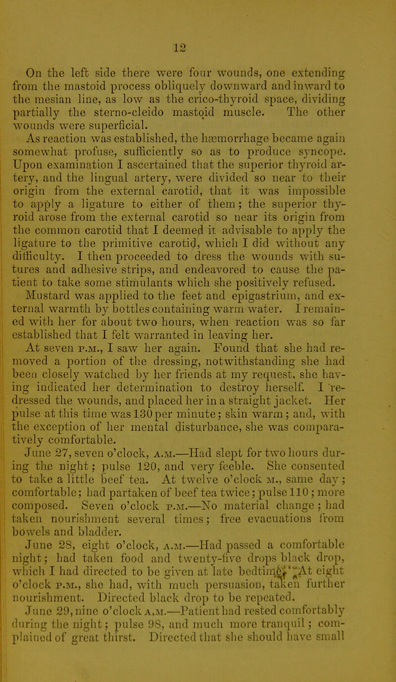 On the left side there were four wounds, one extending from the mastoid process obliquely downward and inward to the mesian line, as low as the crico-thyroid space, dividing partially the sterno-cleido mastoid muscle. The other wounds were superficial. As reaction was established, the haemorrhage became again somewhat profuse, sufficiently so as to produce syncope. Upon examination I ascertained that the superior thyroid ar- tery, and the lingual artery, were divided so near to their origin from the external carotid, that it was impossible to apply a ligature to either of them ; the superior thy- roid arose from the external carotid so near its origin from the common carotid that I deemed it advisable to apply the ligature to the primitive carotid, which I did without any difficulty. I then proceeded to dress the wounds with su- tures and adhesive strips, and endeavored to cause the pa- tient to take some stimulants which she positively refused. Mustard was applied to the feet and epigastrium, and ex- ternal warmth by bottles containing warm water. I remain- ed with her for about two hours, when reaction was so far established that I felt warranted in leaving her. At seven p.m., I saw her again. Found that she had re- moved a portion of the dressing, notwithstanding she had been closely watched by her friends at my request, she hav- ing indicated her determination to destroy herself. I re- dressed the wounds, and placed her in a straight jacket. Her pulse at this time was 130per minute; skin warm; and, with the exception of her mental disturbance, she was compara- tively comfortable. June 27, seven o’clock, a.m.—Had slept for two hours dur- ing the night; pulse 120, and very feeble. She consented to take a little beef tea. At twelve o’clock m., same day ; comfortable; had partaken of beef tea twice; pulse 110; more composed. Seven o’clock p.m.—No material change ; had taken nourishment several times; free evacuations from bowels and bladder. June 28, eight o’clock, a.m.—Had passed a comfortable night; had taken food and twenty-five drops block drop, which I had directed to be given at late bedtinffif'~At eight o’clock p.m., she had, with much persuasion, taken further nourishment. Directed black drop to be repeated. June 29, nine o’clock a.m.—Patient had rested comfortably during the night; pulse 98, and much more tranquil; com- plained of great thirst. Directed that she should have small